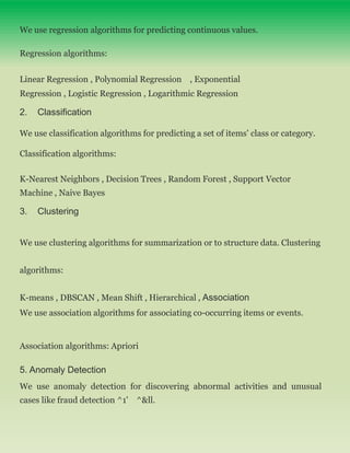 We use regression algorithms for predicting continuous values.
Regression algorithms:
Linear Regression , Polynomial Regression , Exponential
Regression , Logistic Regression , Logarithmic Regression
2. Classification
We use classification algorithms for predicting a set of items’ class or category.
Classification algorithms:
K-Nearest Neighbors , Decision Trees , Random Forest , Support Vector
Machine , Naive Bayes
3. Clustering
We use clustering algorithms for summarization or to structure data. Clustering
algorithms:
K-means , DBSCAN , Mean Shift , Hierarchical , Association
We use association algorithms for associating co-occurring items or events.
Association algorithms: Apriori
5. Anomaly Detection
We use anomaly detection for discovering abnormal activities and unusual
cases like fraud detection ^1' ^&ll.
 