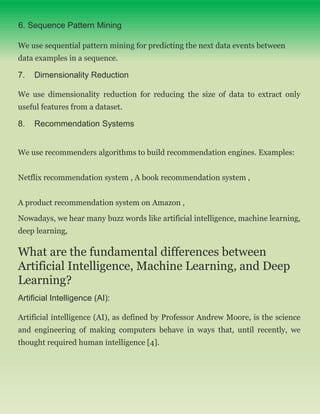 6. Sequence Pattern Mining
We use sequential pattern mining for predicting the next data events between
data examples in a sequence.
7. Dimensionality Reduction
We use dimensionality reduction for reducing the size of data to extract only
useful features from a dataset.
8. Recommendation Systems
We use recommenders algorithms to build recommendation engines. Examples:
Netflix recommendation system , A book recommendation system ,
A product recommendation system on Amazon ,
Nowadays, we hear many buzz words like artificial intelligence, machine learning,
deep learning,
What are the fundamental differences between
Artificial Intelligence, Machine Learning, and Deep
Learning?
Artificial Intelligence (AI):
Artificial intelligence (AI), as defined by Professor Andrew Moore, is the science
and engineering of making computers behave in ways that, until recently, we
thought required human intelligence [4].
 