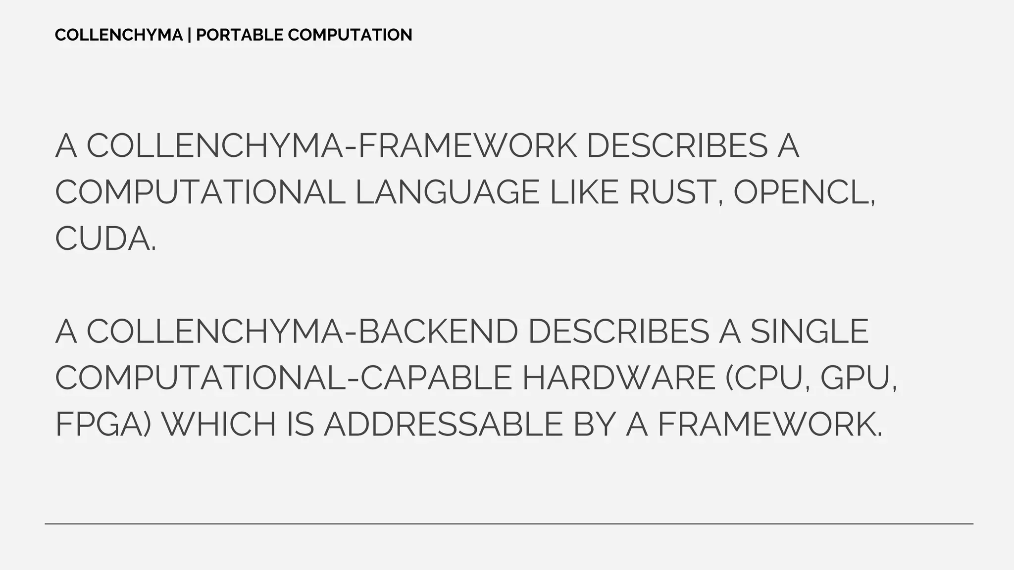 A COLLENCHYMA-FRAMEWORK DESCRIBES A
COMPUTATIONAL LANGUAGE LIKE RUST, OPENCL,
CUDA.
A COLLENCHYMA-BACKEND DESCRIBES A SINGLE
COMPUTATIONAL-CAPABLE HARDWARE (CPU, GPU,
FPGA) WHICH IS ADDRESSABLE BY A FRAMEWORK.
COLLENCHYMA | PORTABLE COMPUTATION
 