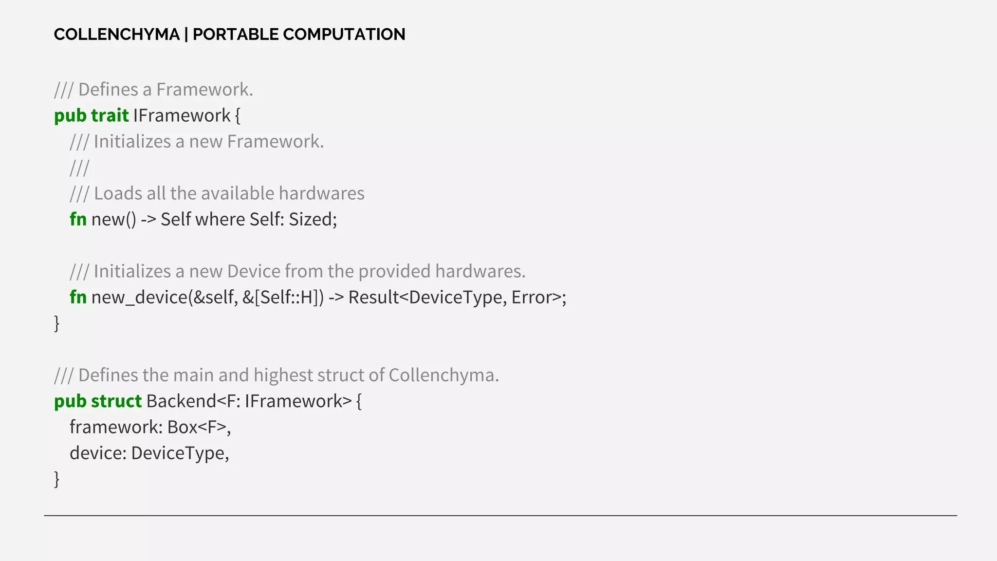 /// Defines a Framework.
pub trait IFramework {
/// Initializes a new Framework.
///
/// Loads all the available hardwares
fn new() -> Self where Self: Sized;
/// Initializes a new Device from the provided hardwares.
fn new_device(&self, &[Self::H]) -> Result<DeviceType, Error>;
}
/// Defines the main and highest struct of Collenchyma.
pub struct Backend<F: IFramework> {
framework: Box<F>,
device: DeviceType,
}
COLLENCHYMA | PORTABLE COMPUTATION
 