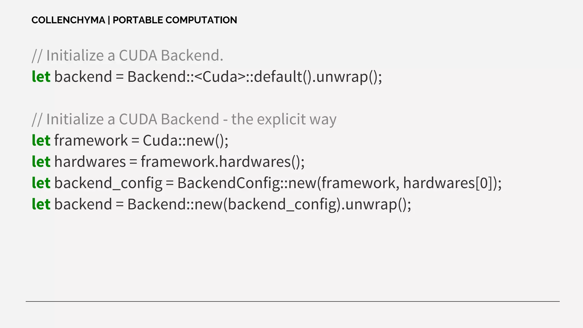 // Initialize a CUDA Backend.
let backend = Backend::<Cuda>::default().unwrap();
// Initialize a CUDA Backend - the explicit way
let framework = Cuda::new();
let hardwares = framework.hardwares();
let backend_config = BackendConfig::new(framework, hardwares[0]);
let backend = Backend::new(backend_config).unwrap();
COLLENCHYMA | PORTABLE COMPUTATION
 