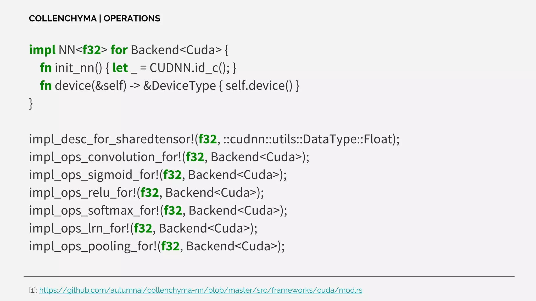 impl NN<f32> for Backend<Cuda> {
fn init_nn() { let _ = CUDNN.id_c(); }
fn device(&self) -> &DeviceType { self.device() }
}
impl_desc_for_sharedtensor!(f32, ::cudnn::utils::DataType::Float);
impl_ops_convolution_for!(f32, Backend<Cuda>);
impl_ops_sigmoid_for!(f32, Backend<Cuda>);
impl_ops_relu_for!(f32, Backend<Cuda>);
impl_ops_softmax_for!(f32, Backend<Cuda>);
impl_ops_lrn_for!(f32, Backend<Cuda>);
impl_ops_pooling_for!(f32, Backend<Cuda>);
COLLENCHYMA | OPERATIONS
[1]: https://github.com/autumnai/collenchyma-nn/blob/master/src/frameworks/cuda/mod.rs
 