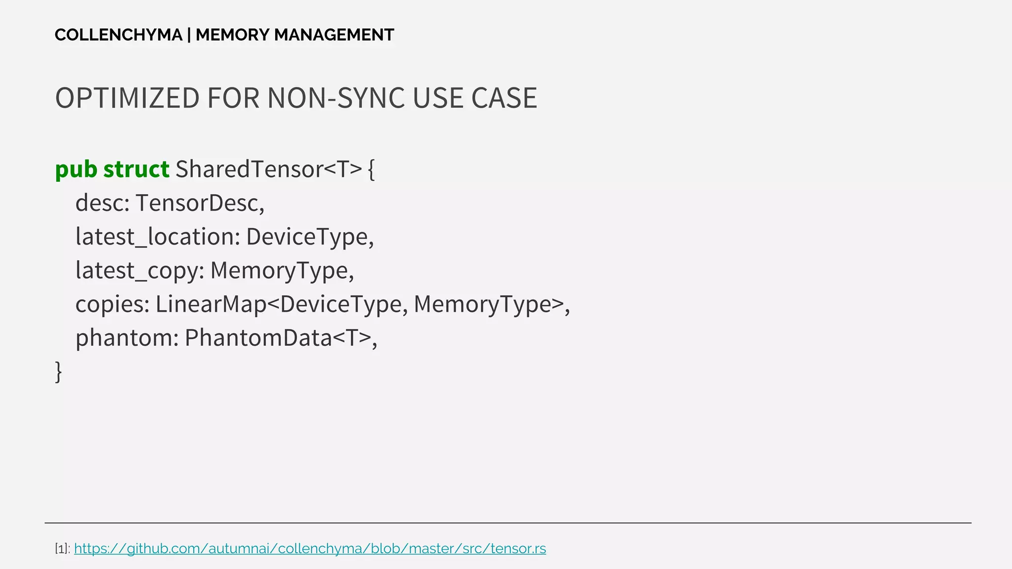 OPTIMIZED FOR NON-SYNC USE CASE
pub struct SharedTensor<T> {
desc: TensorDesc,
latest_location: DeviceType,
latest_copy: MemoryType,
copies: LinearMap<DeviceType, MemoryType>,
phantom: PhantomData<T>,
}
COLLENCHYMA | MEMORY MANAGEMENT
[1]: https://github.com/autumnai/collenchyma/blob/master/src/tensor.rs
 