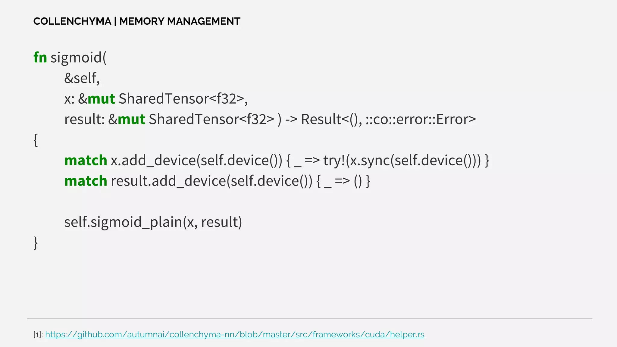 fn sigmoid(
&self,
x: &mut SharedTensor<f32>,
result: &mut SharedTensor<f32> ) -> Result<(), ::co::error::Error>
{
match x.add_device(self.device()) { _ => try!(x.sync(self.device())) }
match result.add_device(self.device()) { _ => () }
self.sigmoid_plain(x, result)
}
COLLENCHYMA | MEMORY MANAGEMENT
[1]: https://github.com/autumnai/collenchyma-nn/blob/master/src/frameworks/cuda/helper.rs
 