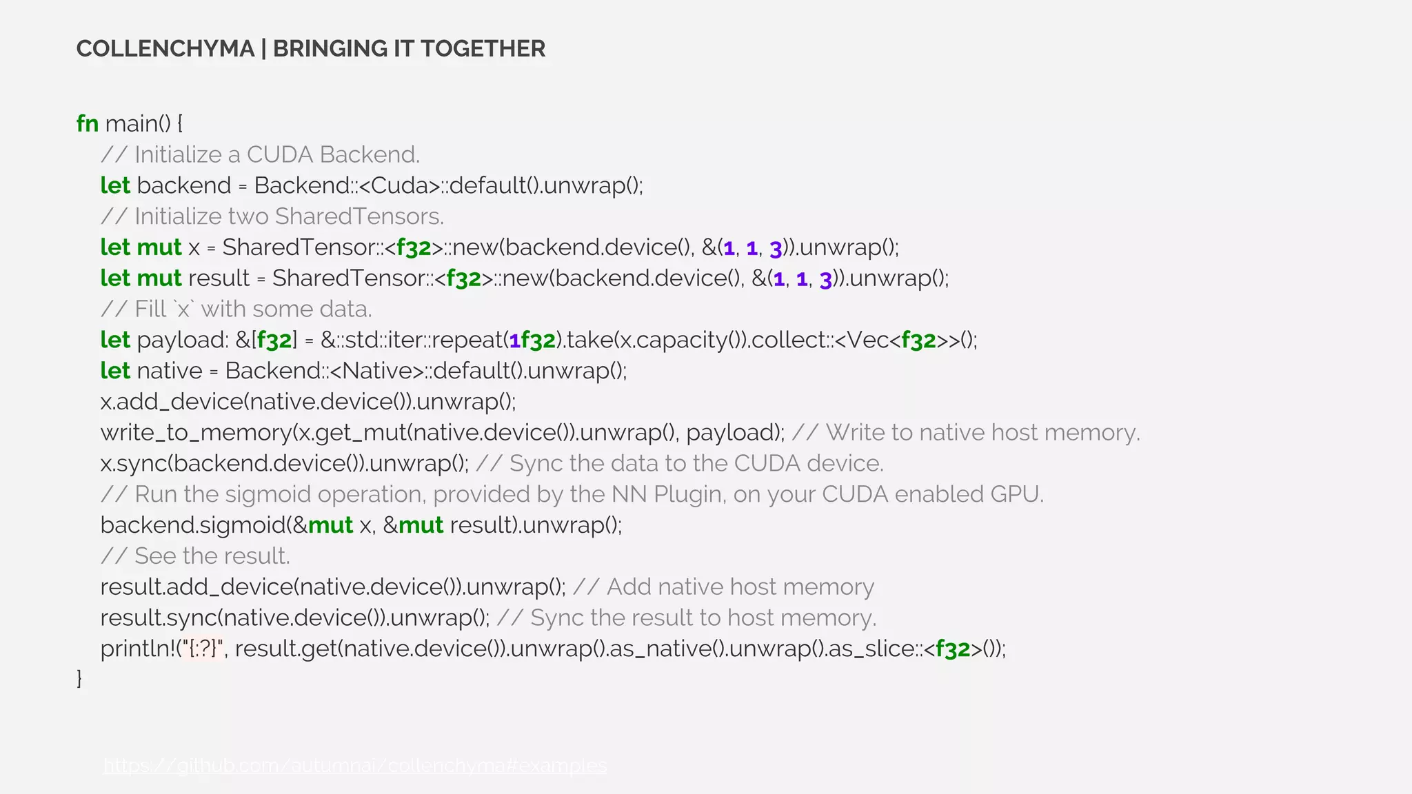 fn main() {
// Initialize a CUDA Backend.
let backend = Backend::<Cuda>::default().unwrap();
// Initialize two SharedTensors.
let mut x = SharedTensor::<f32>::new(backend.device(), &(1, 1, 3)).unwrap();
let mut result = SharedTensor::<f32>::new(backend.device(), &(1, 1, 3)).unwrap();
// Fill `x` with some data.
let payload: &[f32] = &::std::iter::repeat(1f32).take(x.capacity()).collect::<Vec<f32>>();
let native = Backend::<Native>::default().unwrap();
x.add_device(native.device()).unwrap();
write_to_memory(x.get_mut(native.device()).unwrap(), payload); // Write to native host memory.
x.sync(backend.device()).unwrap(); // Sync the data to the CUDA device.
// Run the sigmoid operation, provided by the NN Plugin, on your CUDA enabled GPU.
backend.sigmoid(&mut x, &mut result).unwrap();
// See the result.
result.add_device(native.device()).unwrap(); // Add native host memory
result.sync(native.device()).unwrap(); // Sync the result to host memory.
println!("{:?}", result.get(native.device()).unwrap().as_native().unwrap().as_slice::<f32>());
}
COLLENCHYMA | BRINGING IT TOGETHER
[1]: https://github.com/autumnai/collenchyma#examples
 