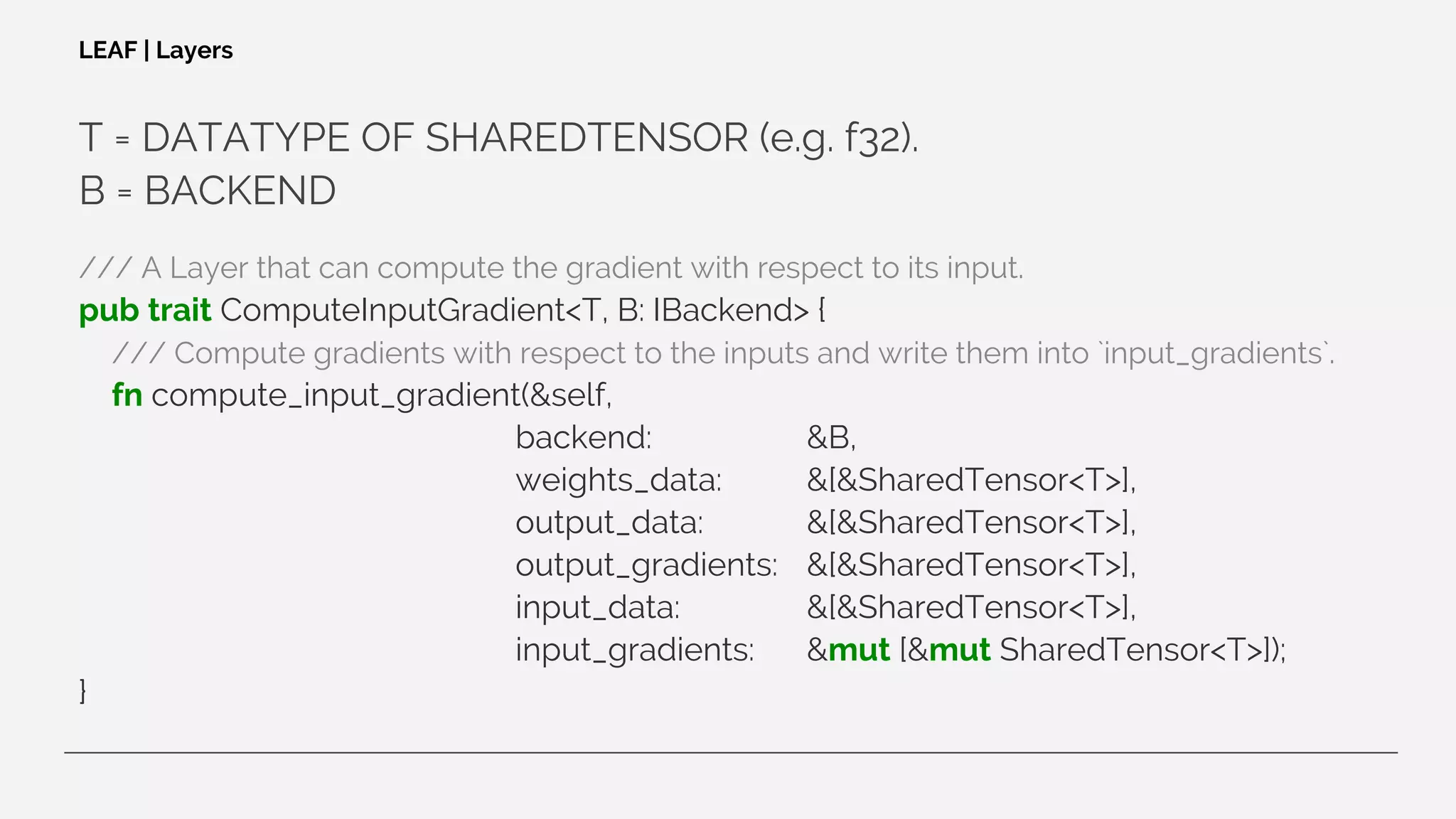 T = DATATYPE OF SHAREDTENSOR (e.g. f32).
B = BACKEND
/// A Layer that can compute the gradient with respect to its input.
pub trait ComputeInputGradient<T, B: IBackend> {
/// Compute gradients with respect to the inputs and write them into `input_gradients`.
fn compute_input_gradient(&self,
backend: &B,
weights_data: &[&SharedTensor<T>],
output_data: &[&SharedTensor<T>],
output_gradients: &[&SharedTensor<T>],
input_data: &[&SharedTensor<T>],
input_gradients: &mut [&mut SharedTensor<T>]);
}
LEAF | Layers
 