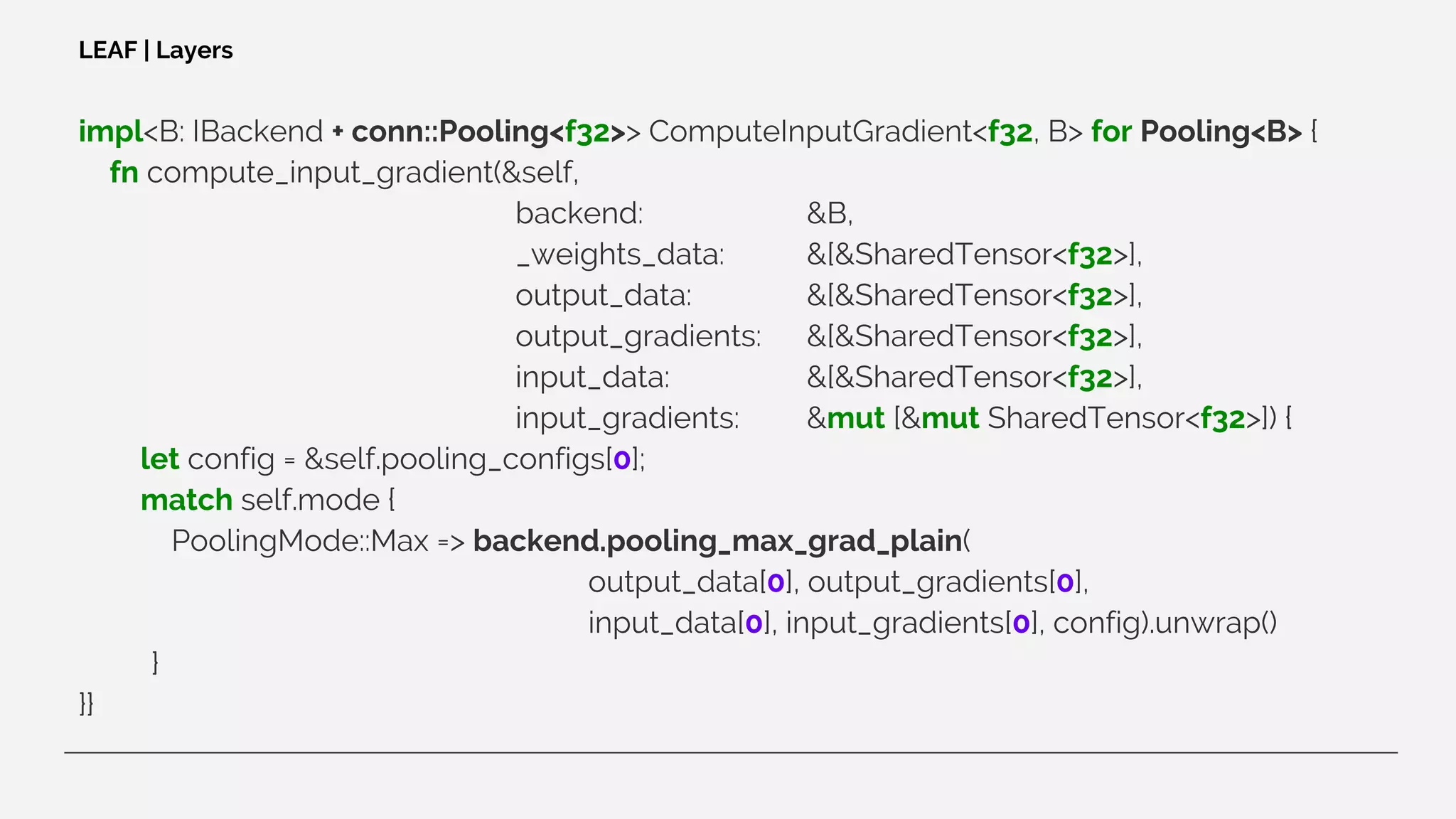 impl<B: IBackend + conn::Pooling<f32>> ComputeInputGradient<f32, B> for Pooling<B> {
fn compute_input_gradient(&self,
backend: &B,
_weights_data: &[&SharedTensor<f32>],
output_data: &[&SharedTensor<f32>],
output_gradients: &[&SharedTensor<f32>],
input_data: &[&SharedTensor<f32>],
input_gradients: &mut [&mut SharedTensor<f32>]) {
let config = &self.pooling_configs[0];
match self.mode {
PoolingMode::Max => backend.pooling_max_grad_plain(
output_data[0], output_gradients[0],
input_data[0], input_gradients[0], config).unwrap()
}
}}
LEAF | Layers
 