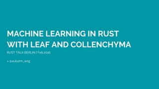 MACHINE LEARNING IN RUST
WITH LEAF AND COLLENCHYMA
RUST TALK BERLIN | Feb.2016
> @autumn_eng
 