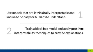 10
Use models that are intrinsically interpretable and
known to be easy for humans to understand.
Train a black box model and apply post-hoc
interpretability techniques to provide explanations.
1
2
 