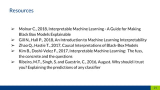 ➢ Molnar C., 2018, Interpretable Machine Learning - A Guide for Making
Black Box Models Explainable
➢ Gill N., Hall P., 2018, An Introduction to Machine Learning Interpretability
➢ Zhao Q., Hastie T., 2017, Causal Interpretations of Black-Box Models
➢ Kim B., Doshi-Velez F., 2017, Interpretable Machine Learning: The fuss,
the concrete and the questions
➢ Ribeiro, M.T., Singh, S. and Guestrin, C., 2016, August. Why should i trust
you? Explaining the predictions of any classifier
21
Resources
 