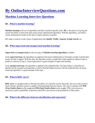 By OnlineInterviewQuestions.com
Machine Learning Interview Questions
Q1. What is machine learning?
Machine learning is the use of algorithms and data to perform specific tasks. ML is the process of giving the
system the ability to learn from data using certain sophisticated algorithms. With the algorithms, you build a
certain mathematical model on the data to explore patterns or predict.
ML today is used in a wide variety of applications like Spotify, Netflix, Amazon, Google Search, etc.
Q2. What supervised and unsupervised machine learning?
Supervised and unsupervised are the two types of Machine learning algorithms available.
In the supervised type, the algorithms are applied to the known labeled data to formulate a model. Labeled data
means the data is tagged. With this data, the algorithm creates a model that is then applied to unknown data to
predict its outcome or tag it. Linear regression is a good example of supervised learning.
In the unsupervised type, the algorithm is applied to the unlabeled data. The data neither is classified nor
labeled, but the unsupervised algorithm is used to find the hidden structure with the unlabeled data. K-means
clustering algorithm is a good example of this type.
Q3. What is ROC curve?
ROC curve is a graphical plot to illustrate the ability of a classifier system. Basically, this curve tells you how
much a binary classifier system is capable of distinguishing between classes. This curve is plotted with TPR
(True Positive Rate) on the y-axis and FPR (False Positive Rate) on the x-axis. TPR is also known as
sensitivity recall or probability of detection and FPR is also known as the probability of false alarm.
Q4. What is the difference between classification and regression?
 