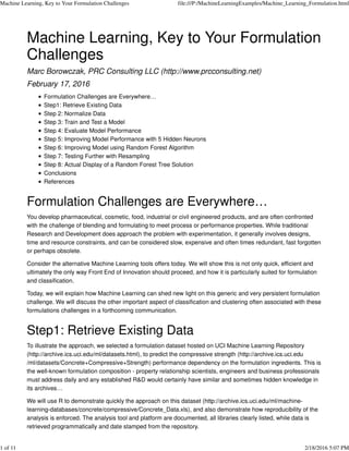 Machine Learning, Key to Your Formulation
Challenges
Marc Borowczak, PRC Consulting LLC (http://www.prcconsulting.net)
February 17, 2016
Formulation Challenges are Everywhere…
Step1: Retrieve Existing Data
Step 2: Normalize Data
Step 3: Train and Test a Model
Step 4: Evaluate Model Performance
Step 5: Improving Model Performance with 5 Hidden Neurons
Step 6: Improving Model using Random Forest Algorithm
Step 7: Testing Further with Resampling
Step 8: Actual Display of a Random Forest Tree Solution
Conclusions
References
Formulation Challenges are Everywhere…
You develop pharmaceutical, cosmetic, food, industrial or civil engineered products, and are often confronted
with the challenge of blending and formulating to meet process or performance properties. While traditional
Research and Development does approach the problem with experimentation, it generally involves designs,
time and resource constraints, and can be considered slow, expensive and often times redundant, fast forgotten
or perhaps obsolete.
Consider the alternative Machine Learning tools offers today. We will show this is not only quick, efficient and
ultimately the only way Front End of Innovation should proceed, and how it is particularly suited for formulation
and classification.
Today, we will explain how Machine Learning can shed new light on this generic and very persistent formulation
challenge. We will discuss the other important aspect of classification and clustering often associated with these
formulations challenges in a forthcoming communication.
Step1: Retrieve Existing Data
To illustrate the approach, we selected a formulation dataset hosted on UCI Machine Learning Repository
(http://archive.ics.uci.edu/ml/datasets.html), to predict the compressive strength (http://archive.ics.uci.edu
/ml/datasets/Concrete+Compressive+Strength) performance dependency on the formulation ingredients. This is
the well-known formulation composition - property relationship scientists, engineers and business professionals
must address daily and any established R&D would certainly have similar and sometimes hidden knowledge in
its archives…
We will use R to demonstrate quickly the approach on this dataset (http://archive.ics.uci.edu/ml/machine-
learning-databases/concrete/compressive/Concrete_Data.xls), and also demonstrate how reproducibility of the
analysis is enforced. The analysis tool and platform are documented, all libraries clearly listed, while data is
retrieved programmatically and date stamped from the repository.
Machine Learning, Key to Your Formulation Challenges file:///P:/MachineLearningExamples/Machine_Learning_Formulation.html
1 of 11 2/18/2016 5:07 PM
 