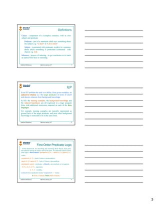 Definitions
 Clause - component of a (complex) sentence, with its own
 subject and predicate.
       Predicate - part of a statement which says something about
       the subject ,e.g. "is short" in "Life is short".
                         "is short" "Life short".
       Subject - (contrasted with predicate) word(s) in a sentence
       about which something is predicated (contrasted with
       object), e.g. Life.
                     Life.
 Inference - process of inferring - to get conclusion or to reach
 an option from facts or reasoning.


Valentina Plekhanova               Machine Learning: ILP                         7




                                                                         ILP
In an ILP problem the task is to define, from given examples, an
unknown relation (i.e. the target predicate) in terms of (itself
and) known relations from background knowledge.
In ILP, the training examples, the background knowledge and
                     examples,
the induced hypotheses are all expressed in a logic program
form, with additional restrictions imposed on each of the three
languages.
languages.
For example, training examples are typically represented as
ground facts of the target predicate, and most often background
knowledge is restricted to be of the same form.


Valentina Plekhanova               Machine Learning: ILP                         8




                              First-Order Predicate Logic
                              First-
- formal framework for describing and reasoning about objects, their parts,
and relations among the objects and/or the parts. An important subset of first-
order logic is Horn clauses: grandparent (X,Y) ← parent (X, Z), parent (Z,Y)
 where
 grandparent (X,Y) - head of clause or postcondition,
 parent (X, Z), parent (Z,Y) - body of clause or precondition,

 grandparent, parent - predicates; a Literal is any predicate or its negation,
  (X,Y), (X,Z), (Z,Y) - arguments,
                 X, Y, Z - variables,
comma between predicates means "conjunction", ← means
                       IF (body of clause) THEN (head of clause )

Valentina Plekhanova               Machine Learning: ILP                         9




                                                                                     3
 