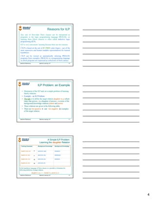 Reasons for ILP
 Any sets of first-order Horn clauses can be interpreted as
 programs in the logic programming language PROLOG, so
 learning them (Horn clauses) is often called inductive logic
 programming (ILP).
 ILP is very convenient learning because there are two reasons:
   ILP is based on the sets of IF-THEN rules (logic) - one of the
 most expressive and human readable representations for learned
 hypotheses.
   ILP can be viewed as automatically inferring PROLOG
 programs from examples. PROLOG is a programming language
 in which programs are expressed as collections of Horn clauses.
Valentina Plekhanova                  Machine Learning: ILP                          10




                                  ILP Problem: an Example

   • Illustration of the ILP task on a simple problem of learning
     family relations.
   • Example – an ILP Problem
   • The task is to define the target relation daughter (x,y) which
     states that person x is a daughter of person y, in terms of the
     background knowledge relations female and parent.
                                                    parent.
   • These relations are given in the following table.
   • There are two positive ⊕ and two negative Θ examples
     of the target relation.



Valentina Plekhanova                  Machine Learning: ILP                          11




                                              A Simple ILP Problem:
                                      Learning the daughter Relation
  Training Examples                Background Knowledge           Background Knowledge


  daughter (mary, ann)      ⊕      parent (ann, mary)             female(ann)



  daughter (eve, tom)              parent (ann, tom)              female(mary)
                            ⊕

  daughter (tom, ann)
                            Θ      parent (tom, eve)              female(eve)



  daughter (eve, ann)
                            Θ      parent (tom, ian)




In the hypothesis language of Horn clauses it is possible to formulate the
                                                             formulate
following definition of target relation:
                         daughter (x,y)          female (x), parent (y,x)
Valentina Plekhanova                  Machine Learning: ILP                          12




                                                                                          4
 