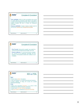 Complete & Consistent

 Prior satisfiablity: Before we take any hypothesis into account
       satisfiablity:
 we cannot make any conclusions with respect to the negative
 examples and the background knowledge. This is needed for the
 negative examples that have to conflict the background
 knowledge.
 Posterior satisfiability: It means a negative example cannot be
            satisfiability:
 derived from Hypothesis and Background Knowledge.




Valentina Plekhanova       Machine Learning: ILP                     16




                             Complete & Consistent


    Prior Necessity: Some positive examples may simply be a
          Necessity:
    conclusion from the background knowledge, but not all.
    Posterior Sufficiency: To verify that all positive examples
               Sufficiency:
    are covered by the background knowledge and the
    hypothesis. If the hypothesis satisfies this condition we call
    it complete.




Valentina Plekhanova       Machine Learning: ILP                     17




                                                   ID3 vs FOIL
ID3:
 Learner learns attribute descriptions.
 There are limitations, e.g. limited representational formalism.
 Limited capability of taking into account the available
background knowledge.
Foil:
 Object can be described structurally, i.e. in terms of their
                                          ,
components and relations among the components.
 Learner learns first-order relational descriptions.
 The given relations constitute the background knowledge.
                                                        .

Valentina Plekhanova       Machine Learning: ILP                     18




                                                                          6
 