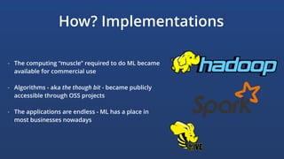 How? Implementations
- The computing “muscle” required to do ML became
available for commercial use
- Algorithms - aka the though bit - became publicly
accessible through OSS projects
- The applications are endless - ML has a place in
most businesses nowadays