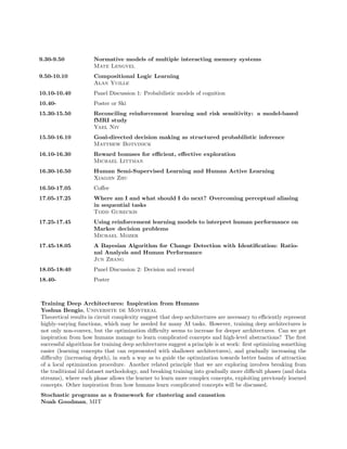 9.30-9.50             Normative models of multiple interacting memory systems
                      Mate Lengyel
9.50-10.10            Compositional Logic Learning
                      Alan Yuille
10.10-10.40           Panel Discussion 1: Probabilistic models of cognition
10.40-                Poster or Ski
15.30-15.50           Reconciling reinforcement learning and risk sensitivity: a model-based
                      fMRI study
                      Yael Niv
15.50-16.10           Goal-directed decision making as structured probabilistic inference
                      Matthew Botvinick
16.10-16.30           Reward bonuses for eﬃcient, eﬀective exploration
                      Michael Littman
16.30-16.50           Human Semi-Supervised Learning and Human Active Learning
                      Xiaojin Zhu
16.50-17.05           Coﬀee
17.05-17.25           Where am I and what should I do next? Overcoming perceptual aliasing
                      in sequential tasks
                      Todd Gureckis
17.25-17.45           Using reinforcement learning models to interpret human performance on
                      Markov decision problems
                      Michael Mozer
17.45-18.05           A Bayesian Algorithm for Change Detection with Identiﬁcation: Ratio-
                      nal Analysis and Human Performance
                      Jun Zhang
18.05-18:40           Panel Discussion 2: Decision and reward
18.40-                Poster



Training Deep Architectures: Inspiration from Humans
Yoshua Bengio, Universite de Montreal
Theoretical results in circuit complexity suggest that deep architectures are necessary to eﬃciently represent
highly-varying functions, which may be needed for many AI tasks. However, training deep architectures is
not only non-convex, but the optimization diﬃculty seems to increase for deeper architectures. Can we get
inspiration from how humans manage to learn complicated concepts and high-level abstractions? The ﬁrst
successful algorithms for training deep architectures suggest a principle is at work: ﬁrst optimizing something
easier (learning concepts that can represented with shallower architectures), and gradually increasing the
diﬃculty (increasing depth), in such a way as to guide the optimization towards better basins of attraction
of a local optimization procedure. Another related principle that we are exploring involves breaking from
the traditional iid dataset methodology, and breaking training into gradually more diﬃcult phases (and data
streams), where each phase allows the learner to learn more complex concepts, exploiting previously learned
concepts. Other inspiration from how humans learn complicated concepts will be discussed.
Stochastic programs as a framework for clustering and causation
Noah Goodman, MIT
 