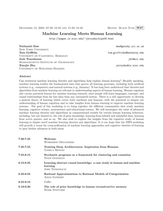 December 12, 2008, 07:30–10:40 and 15:30–18:40                                Hilton: Black Tusk WS7

                    Machine Learning Meets Human Learning
                          http://pages.cs.wisc.edu/∼jerryzhu/nips08.html

Nathaniel Daw                                                                         daw@gatsby.ucl.ac.uk
New York University
Tom Griﬃths                                                                    tom griffiths@berkeley.edu
University of California, Berkeley
Josh Tenenbaum                                                                                   jbt@mit.edu
Massachusetts Institute of Technology
Xiaojin Zhu                                                                           jerryzhu@cs.wisc.edu
University of Wisconsin-Madison

Abstract
Can statistical machine learning theories and algorithms help explain human learning? Broadly speaking,
machine learning studies the fundamental laws that govern all learning processes, including both artiﬁcial
systems (e.g., computers) and natural systems (e.g., humans). It has long been understood that theories and
algorithms from machine learning are relevant to understanding aspects of human learning. Human cognition
also carries potential lessons for machine learning research, since people still learn languages, concepts, and
causal relationships from far less data than any automated system. There is a rich opportunity to develop
a general theory of learning which covers both machines and humans, with the potential to deepen our
understanding of human cognition and to take insights from human learning to improve machine learning
systems. The goal of this workshop is to bring together the diﬀerent communities that study machine
learning, cognitive science, neuroscience and educational science. We will investigate the value of advanced
machine learning theories and algorithms as computational models for certain human learning behaviors,
including, but not limited to, the role of prior knowledge, learning from labeled and unlabeled data, learning
from active queries, and so on. We also wish to explore the insights from the cognitive study of human
learning to inspire novel machine learning theories and algorithms. It is our hope that the NIPS workshop
will provide a venue for cross-pollination of machine learning approaches and cognitive theories of learning
to spur further advances in both areas.


7.30-7.35             Welcome
                      Workshop Organizers
7.35-7.55             Training Deep Architectures: Inspiration from Humans
                      Yoshua Bengio
7.55-8.15             Stochastic programs as a framework for clustering and causation
                      Noah Goodman
8.15-8.35             Learning abstract causal knowledge: a case study in human and machine
                      learning
                      Josh Tenenbaum
8.35-8.55             Rational Approximations to Rational Models of Categorization
                      Adam Sanborn
8.55-9.10             Coﬀee
9.10-9.30             The role of prior knowledge in human reconstructive memory
                      Mark Steyvers
 