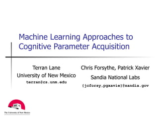 Machine Learning Approaches to Cognitive Parameter Acquisition Terran Lane University of New Mexico [email_address] Chris Forsythe, Patrick Xavier Sandia National Labs {jcforsy,pgxavie}@sandia.gov 