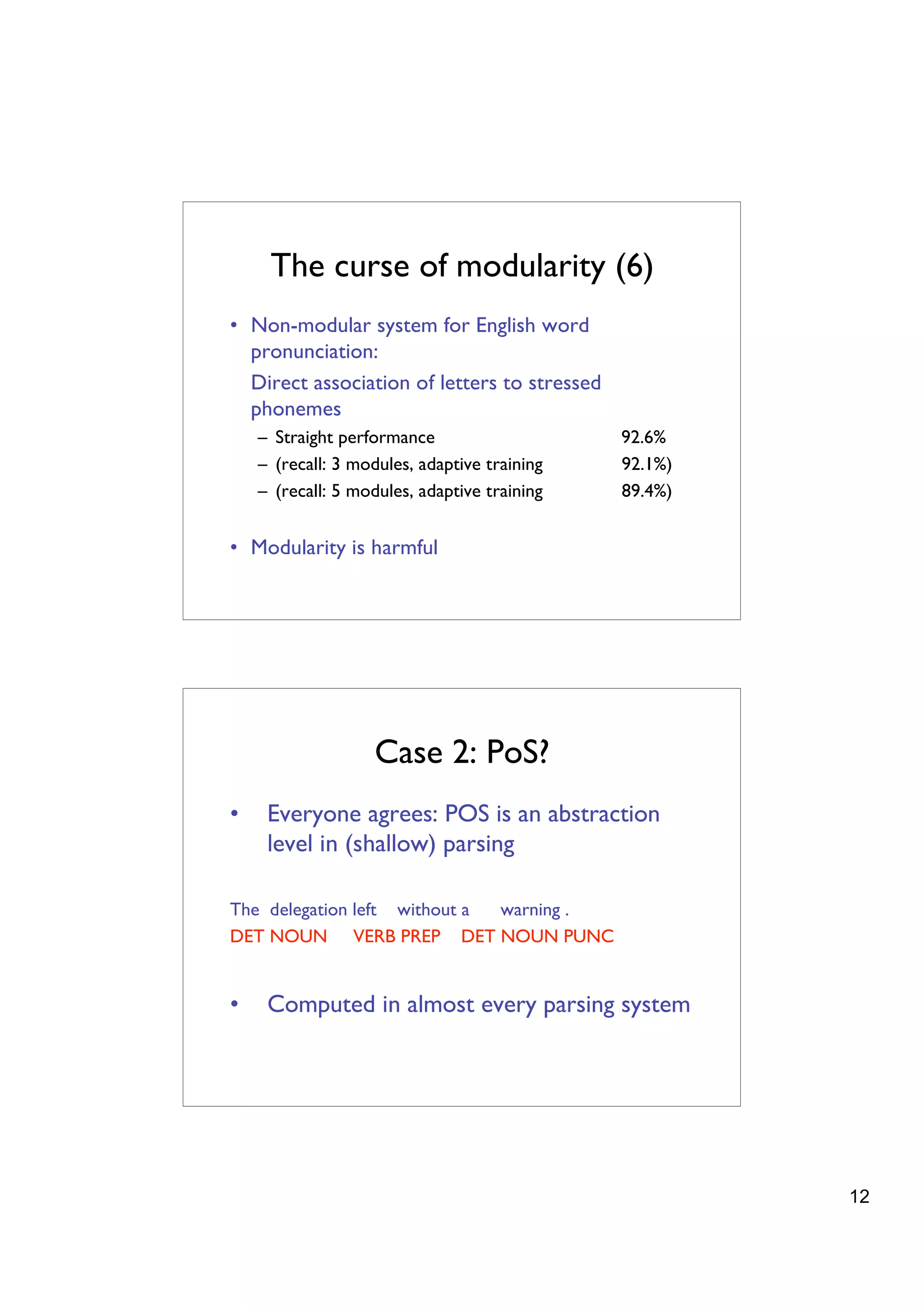The curse of modularity (6)
• Non-modular system for English word
  pronunciation:
  Direct association of letters to stressed
  phonemes
    – Straight performance                    92.6%
    – (recall: 3 modules, adaptive training   92.1%)
    – (recall: 5 modules, adaptive training   89.4%)


• Modularity is harmful




                   Case 2: PoS?
•    Everyone agrees: POS is an abstraction
     level in (shallow) parsing

The delegation left without a warning .
DET NOUN VERB PREP DET NOUN PUNC


•    Computed in almost every parsing system




                                                       12
 