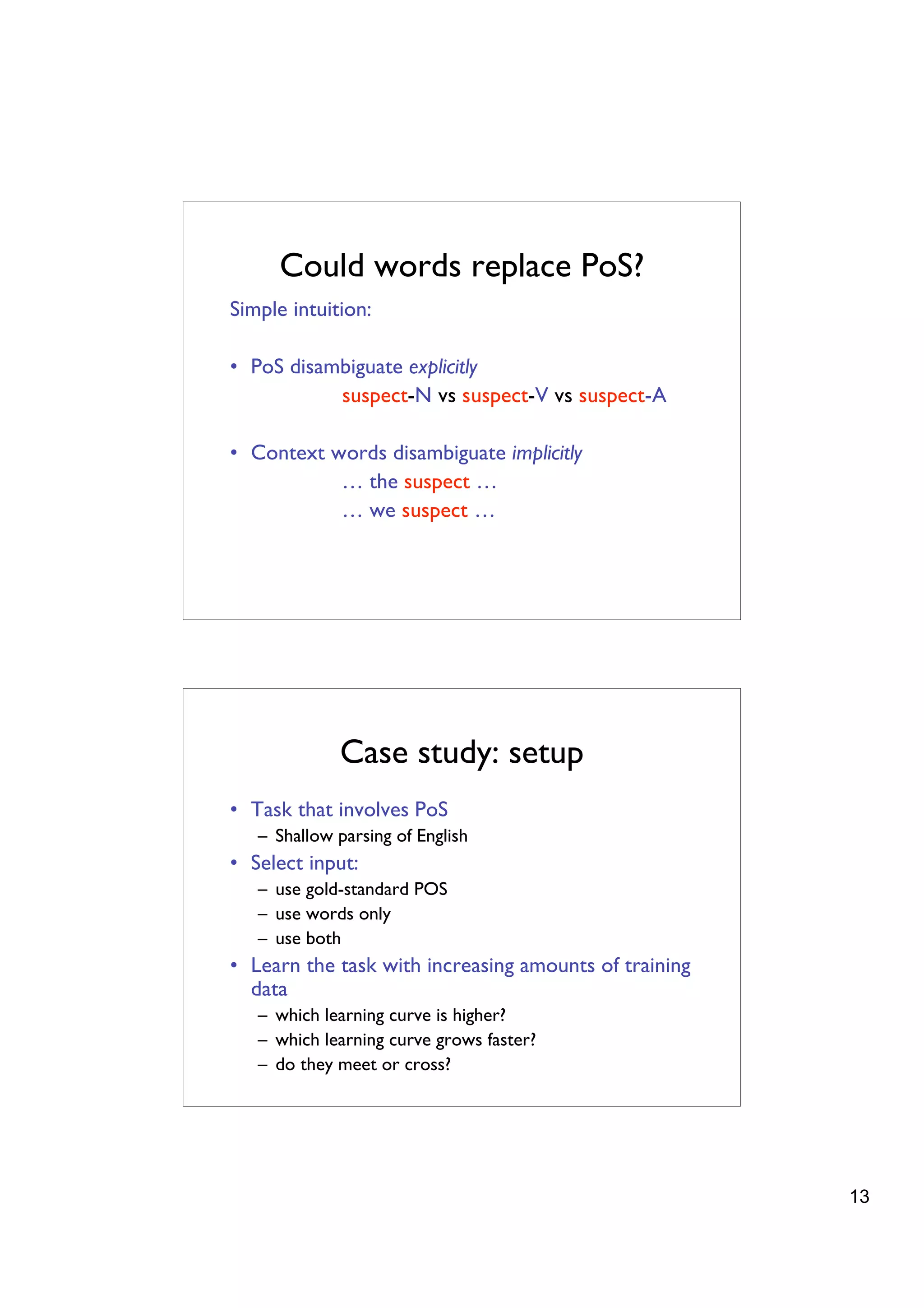 Could words replace PoS?
Simple intuition:

• PoS disambiguate explicitly
           suspect-N vs suspect-V vs suspect-A

• Context words disambiguate implicitly
           … the suspect …
           … we suspect …




             Case study: setup
• Task that involves PoS
   – Shallow parsing of English
• Select input:
   – use gold-standard POS
   – use words only
   – use both
• Learn the task with increasing amounts of training
  data
   – which learning curve is higher?
   – which learning curve grows faster?
   – do they meet or cross?




                                                       13
 