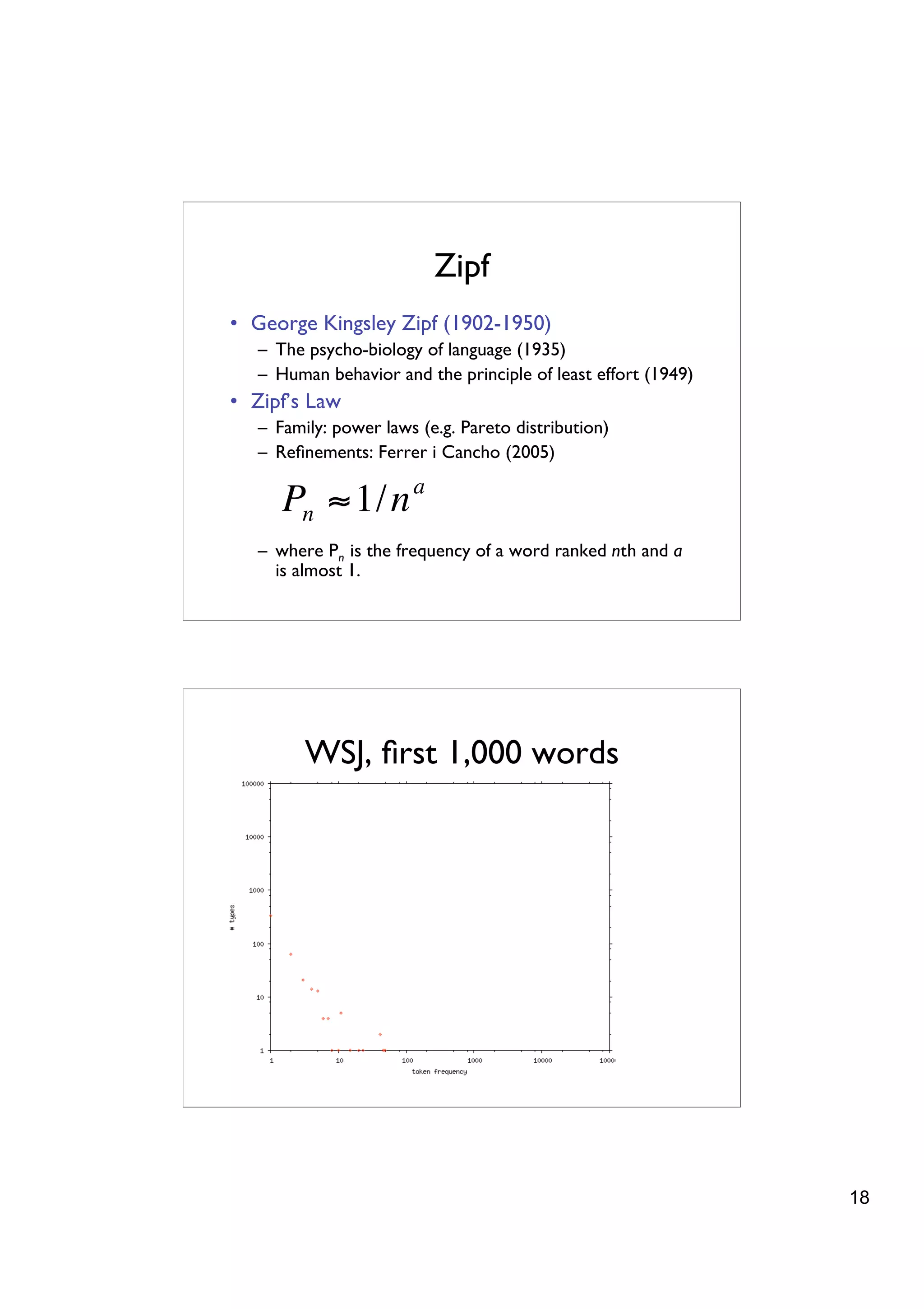 Zipf
    • George Kingsley Zipf (1902-1950)
       – The psycho-biology of language (1935)
       – Human behavior and the principle of least effort (1949)
    • Zipf’s Law
       – Family: power laws (e.g. Pareto distribution)
       – Reﬁnements: Ferrer i Cancho (2005)

          Pn " 1/n a
       – where Pn is the frequency of a word ranked nth and a
         is almost 1.




!

             WSJ, ﬁrst 1,000 words




                                                                   18
 