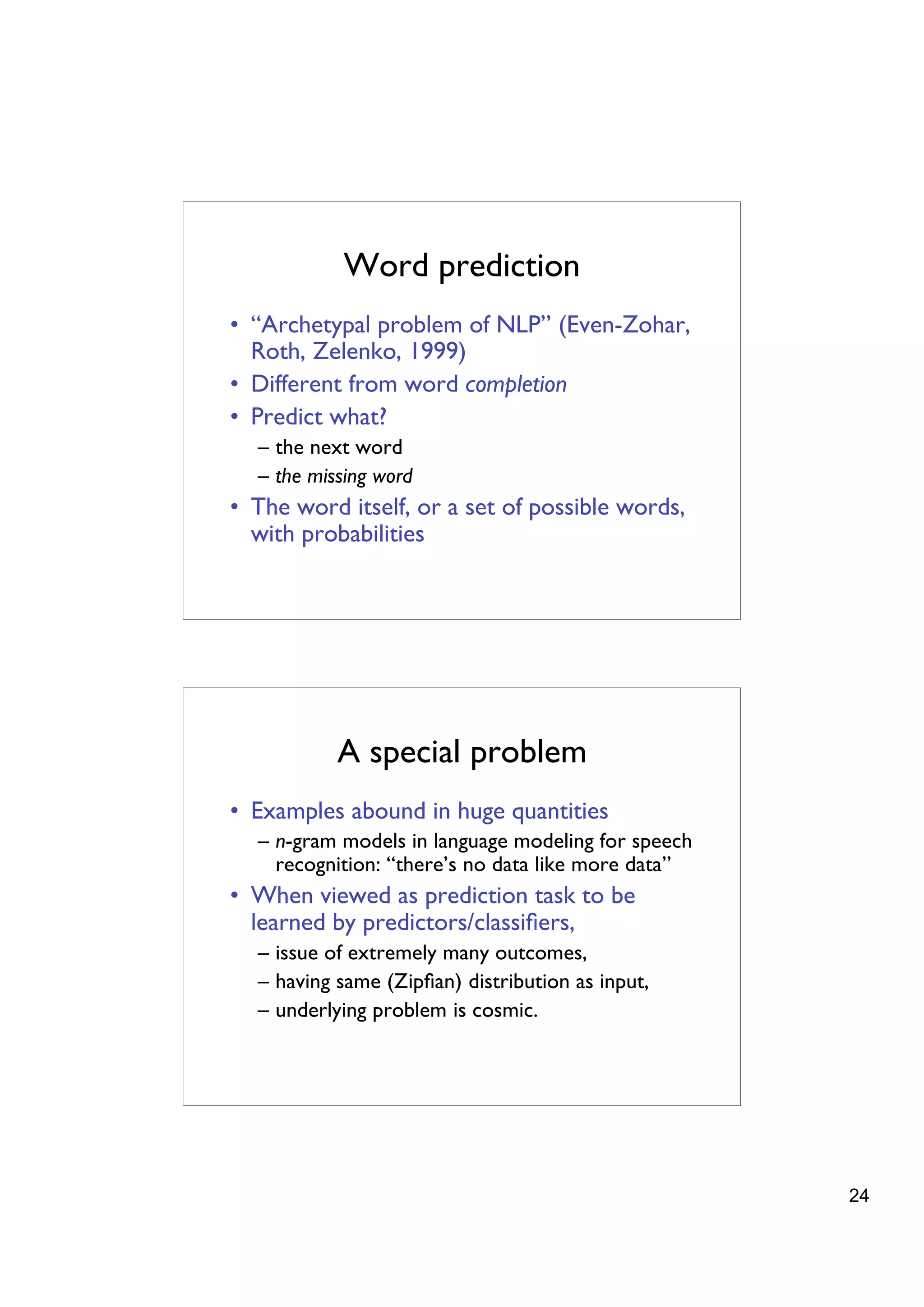 Word prediction
• “Archetypal problem of NLP” (Even-Zohar,
  Roth, Zelenko, 1999)
• Different from word completion
• Predict what?
  – the next word
  – the missing word
• The word itself, or a set of possible words,
  with probabilities




           A special problem
• Examples abound in huge quantities
  – n-gram models in language modeling for speech
    recognition: “there’s no data like more data”
• When viewed as prediction task to be
  learned by predictors/classiﬁers,
  – issue of extremely many outcomes,
  – having same (Zipﬁan) distribution as input,
  – underlying problem is cosmic.




                                                    24
 