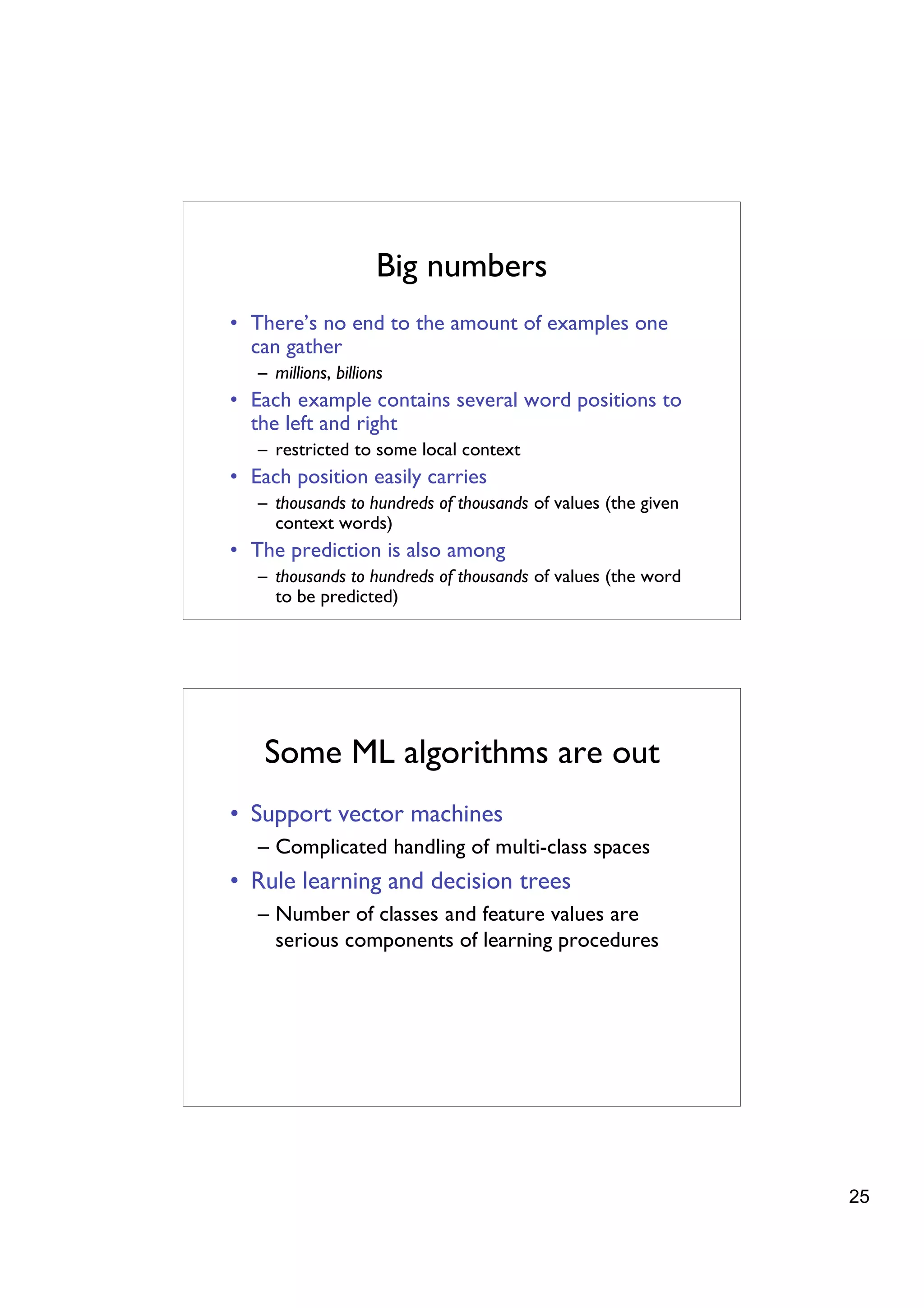 Big numbers
• There’s no end to the amount of examples one
  can gather
   – millions, billions
• Each example contains several word positions to
  the left and right
   – restricted to some local context
• Each position easily carries
   – thousands to hundreds of thousands of values (the given
     context words)
• The prediction is also among
   – thousands to hundreds of thousands of values (the word
     to be predicted)




    Some ML algorithms are out
• Support vector machines
   – Complicated handling of multi-class spaces
• Rule learning and decision trees
   – Number of classes and feature values are
     serious components of learning procedures




                                                               25
 