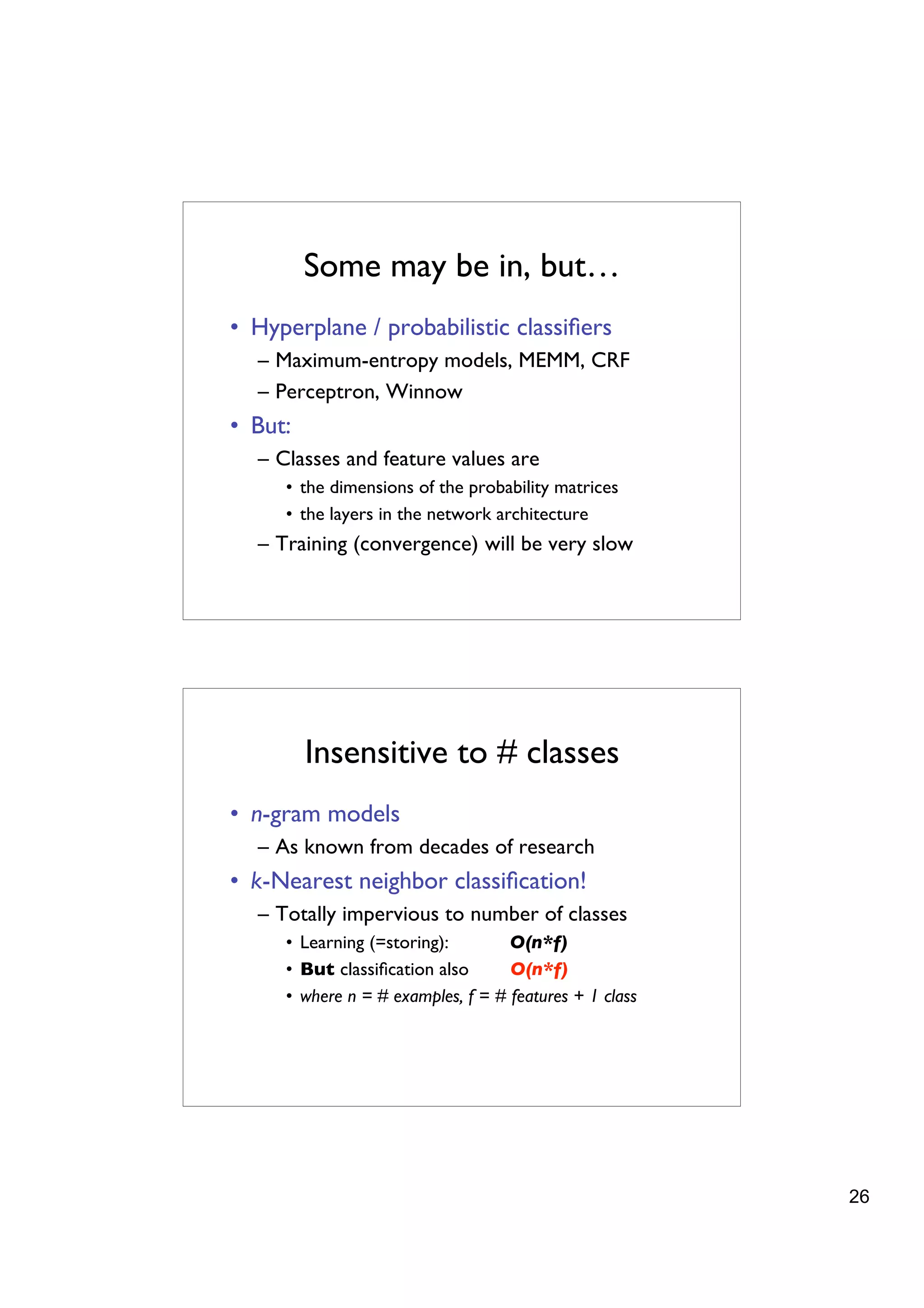 Some may be in, but…
• Hyperplane / probabilistic classiﬁers
  – Maximum-entropy models, MEMM, CRF
  – Perceptron, Winnow
• But:
  – Classes and feature values are
     • the dimensions of the probability matrices
     • the layers in the network architecture
  – Training (convergence) will be very slow




         Insensitive to # classes
• n-gram models
  – As known from decades of research
• k-Nearest neighbor classiﬁcation!
  – Totally impervious to number of classes
     • Learning (=storing):        O(n*f)
     • But classiﬁcation also      O(n*f)
     • where n = # examples, f = # features + 1 class




                                                        26
 
