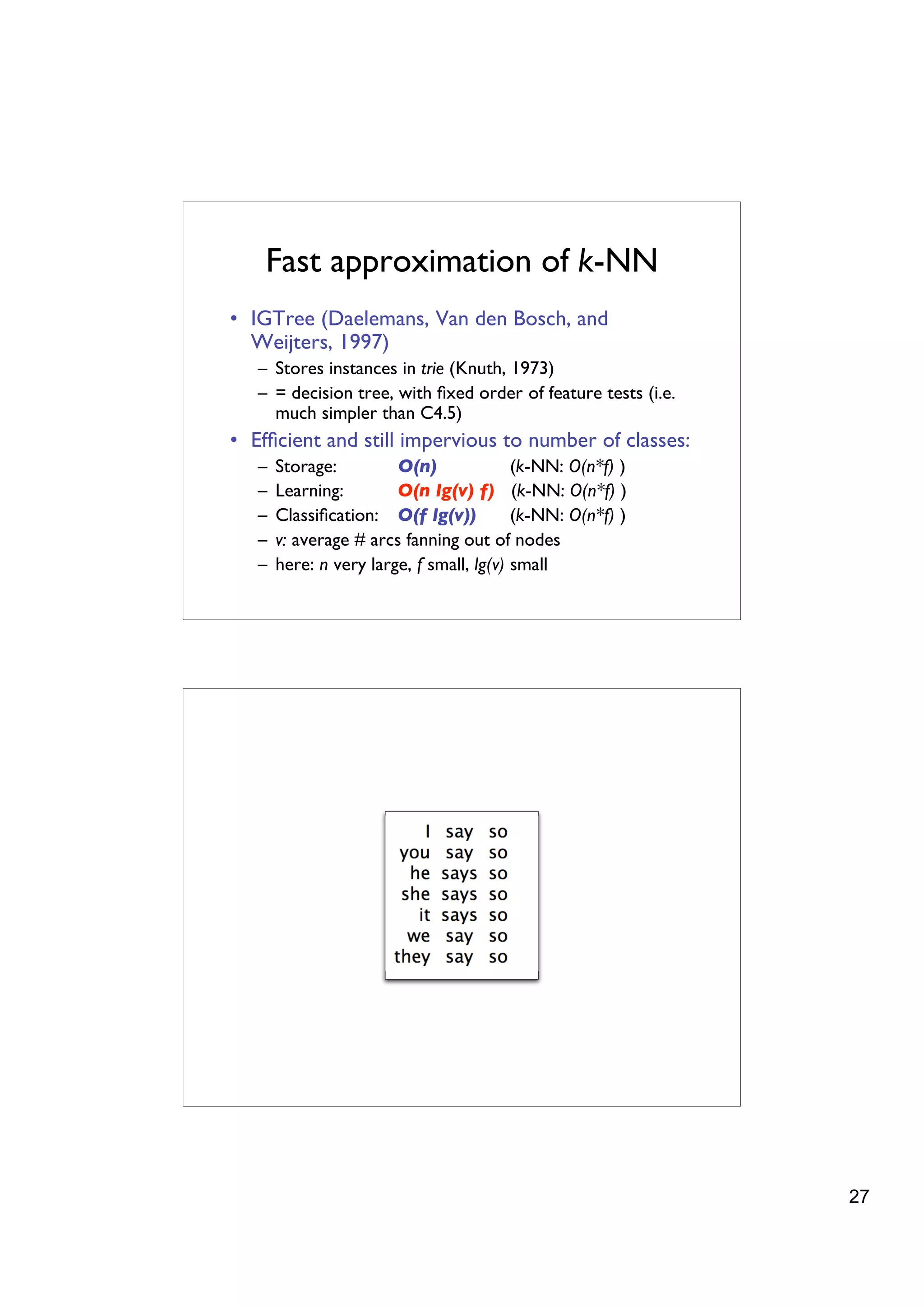 Fast approximation of k-NN
• IGTree (Daelemans, Van den Bosch, and
  Weijters, 1997)
   – Stores instances in trie (Knuth, 1973)
   – = decision tree, with ﬁxed order of feature tests (i.e.
     much simpler than C4.5)
• Efﬁcient and still impervious to number of classes:
   –   Storage:         O(n)              (k-NN: O(n*f) )
   –   Learning:        O(n lg(v) f) (k-NN: O(n*f) )
   –   Classiﬁcation: O(f lg(v))          (k-NN: O(n*f) )
   –   v: average # arcs fanning out of nodes
   –   here: n very large, f small, lg(v) small




                                                               27
 
