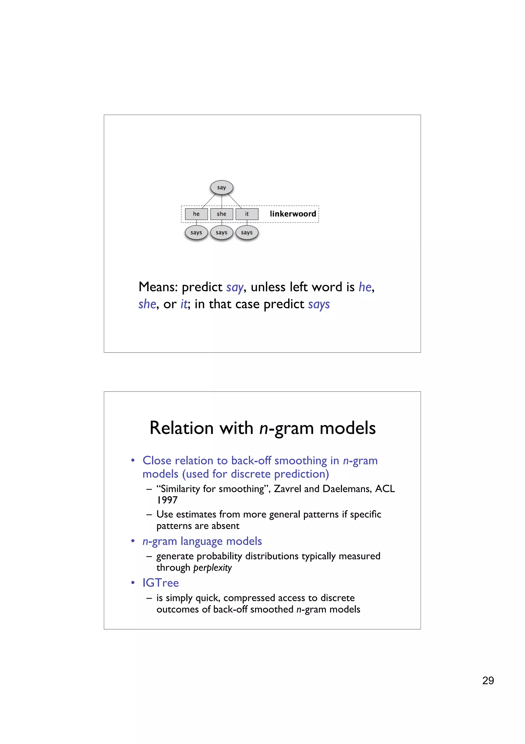 Means: predict say, unless left word is he,
 she, or it; in that case predict says




   Relation with n-gram models
• Close relation to back-off smoothing in n-gram
  models (used for discrete prediction)
   – “Similarity for smoothing”, Zavrel and Daelemans, ACL
     1997
   – Use estimates from more general patterns if speciﬁc
     patterns are absent
• n-gram language models
   – generate probability distributions typically measured
     through perplexity
• IGTree
   – is simply quick, compressed access to discrete
     outcomes of back-off smoothed n-gram models




                                                             29
 