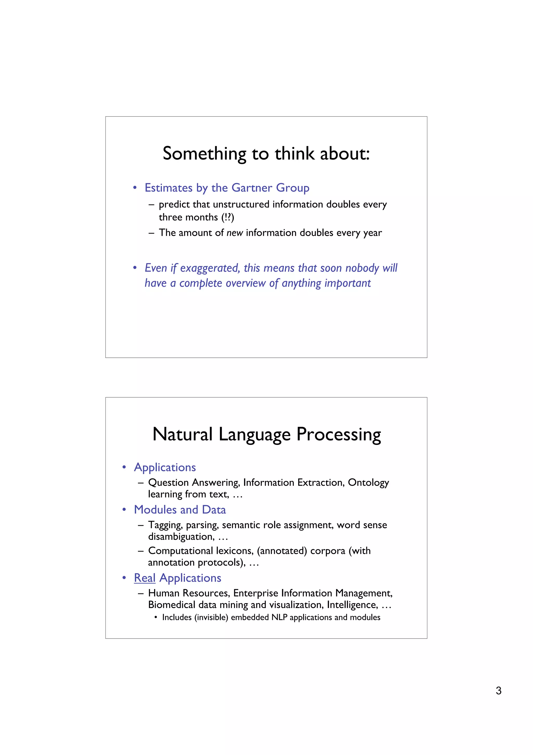 Something to think about:
  • Estimates by the Gartner Group
     – predict that unstructured information doubles every
       three months (!?)
     – The amount of new information doubles every year


  • Even if exaggerated, this means that soon nobody will
    have a complete overview of anything important




      Natural Language Processing
• Applications
   – Question Answering, Information Extraction, Ontology
     learning from text, …
• Modules and Data
   – Tagging, parsing, semantic role assignment, word sense
     disambiguation, …
   – Computational lexicons, (annotated) corpora (with
     annotation protocols), …
• Real Applications
   – Human Resources, Enterprise Information Management,
     Biomedical data mining and visualization, Intelligence, …
      • Includes (invisible) embedded NLP applications and modules




                                                                     3
 