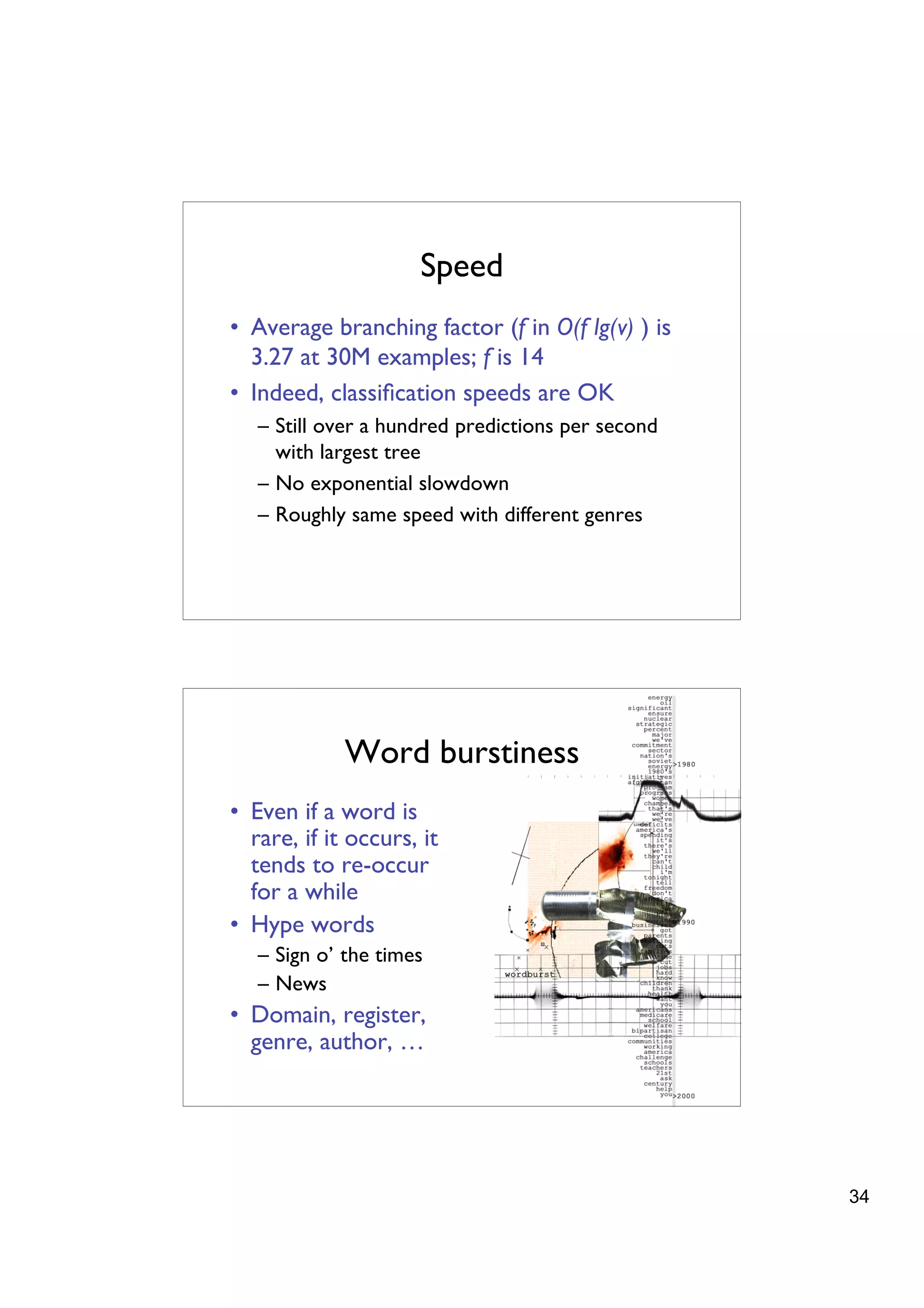 Speed
• Average branching factor (f in O(f lg(v) ) is
  3.27 at 30M examples; f is 14
• Indeed, classiﬁcation speeds are OK
   – Still over a hundred predictions per second
     with largest tree
   – No exponential slowdown
   – Roughly same speed with different genres




             Word burstiness
• Even if a word is
  rare, if it occurs, it
  tends to re-occur
  for a while
• Hype words
   – Sign o’ the times
   – News
• Domain, register,
  genre, author, …




                                                   34
 