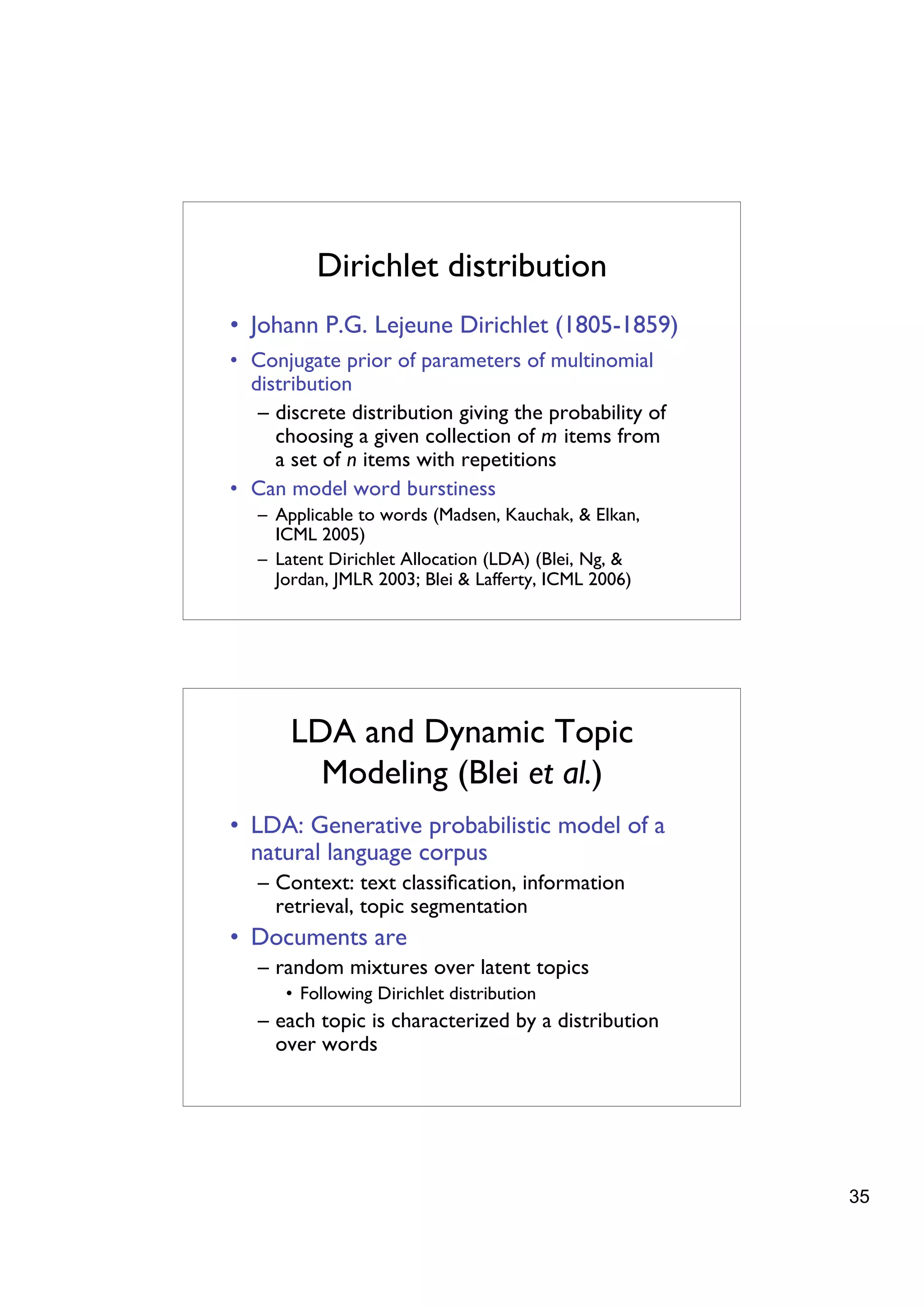 Dirichlet distribution
• Johann P.G. Lejeune Dirichlet (1805-1859)
• Conjugate prior of parameters of multinomial
  distribution
   – discrete distribution giving the probability of
     choosing a given collection of m items from
     a set of n items with repetitions
• Can model word burstiness
   – Applicable to words (Madsen, Kauchak, & Elkan,
     ICML 2005)
   – Latent Dirichlet Allocation (LDA) (Blei, Ng, &
     Jordan, JMLR 2003; Blei & Lafferty, ICML 2006)




       LDA and Dynamic Topic
         Modeling (Blei et al.)
• LDA: Generative probabilistic model of a
  natural language corpus
   – Context: text classiﬁcation, information
     retrieval, topic segmentation
• Documents are
   – random mixtures over latent topics
      • Following Dirichlet distribution
   – each topic is characterized by a distribution
     over words




                                                       35
 