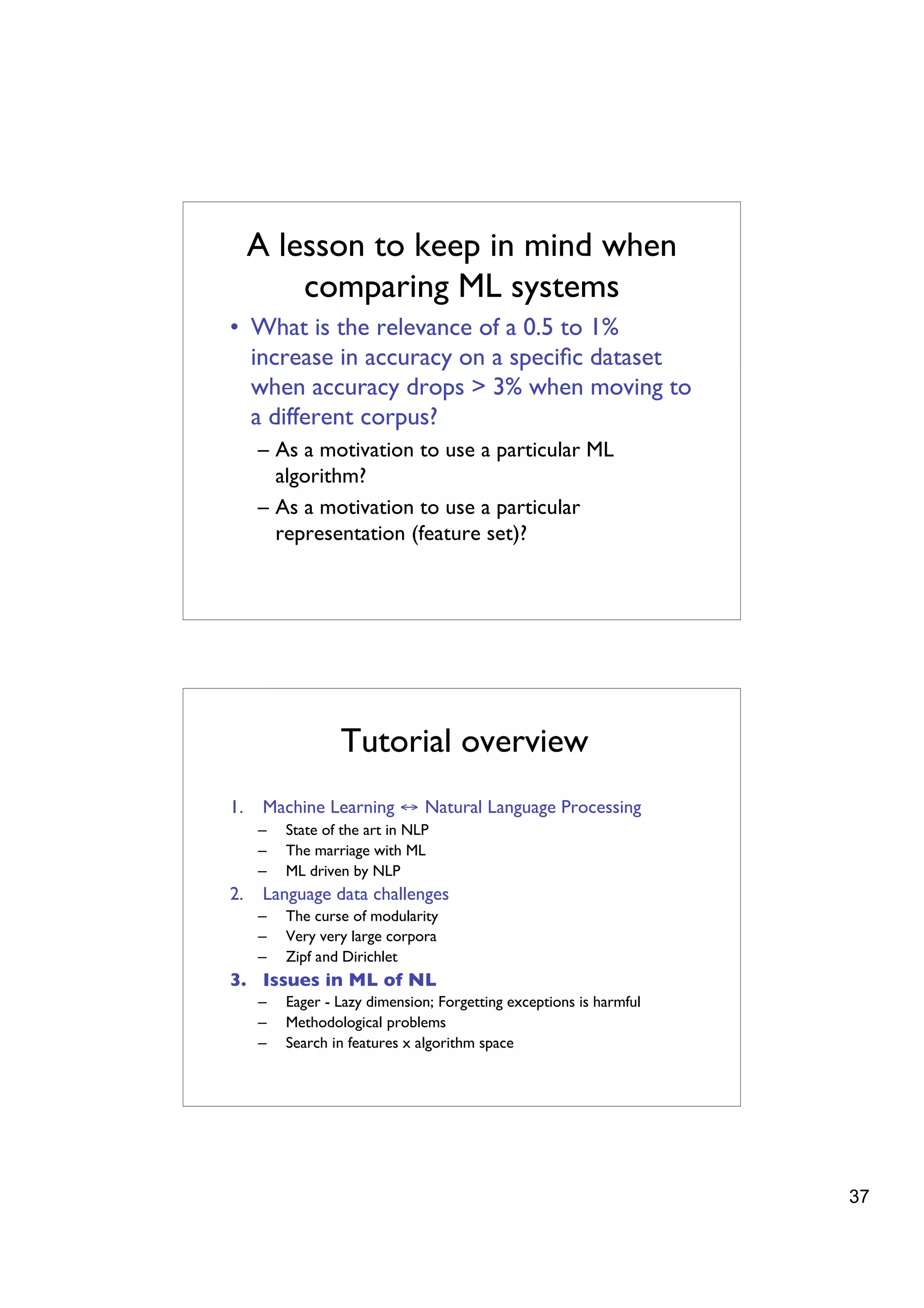 A lesson to keep in mind when
         comparing ML systems
• What is the relevance of a 0.5 to 1%
  increase in accuracy on a speciﬁc dataset
  when accuracy drops > 3% when moving to
  a different corpus?
     – As a motivation to use a particular ML
       algorithm?
     – As a motivation to use a particular
       representation (feature set)?




                 Tutorial overview
1.    Machine Learning ↔ Natural Language Processing
     –   State of the art in NLP
     –   The marriage with ML
     –   ML driven by NLP
2.    Language data challenges
     –   The curse of modularity
     –   Very very large corpora
     –   Zipf and Dirichlet
3. Issues in ML of NL
     –   Eager - Lazy dimension; Forgetting exceptions is harmful
     –   Methodological problems
     –   Search in features x algorithm space




                                                                    37
 
