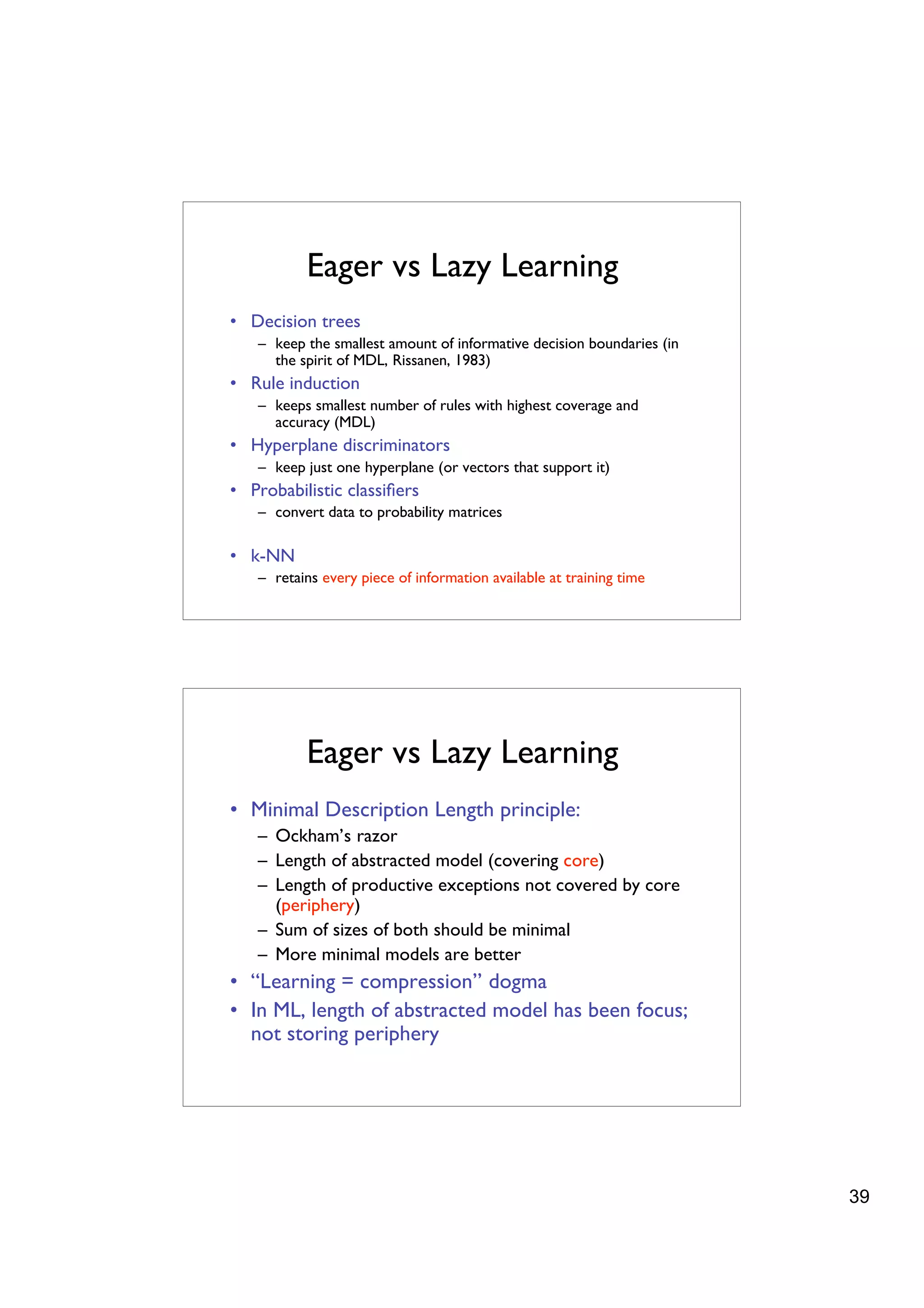 Eager vs Lazy Learning
• Decision trees
   – keep the smallest amount of informative decision boundaries (in
     the spirit of MDL, Rissanen, 1983)
• Rule induction
   – keeps smallest number of rules with highest coverage and
     accuracy (MDL)
• Hyperplane discriminators
   – keep just one hyperplane (or vectors that support it)
• Probabilistic classiﬁers
   – convert data to probability matrices

• k-NN
   – retains every piece of information available at training time




          Eager vs Lazy Learning
• Minimal Description Length principle:
   – Ockham’s razor
   – Length of abstracted model (covering core)
   – Length of productive exceptions not covered by core
     (periphery)
   – Sum of sizes of both should be minimal
   – More minimal models are better
• “Learning = compression” dogma
• In ML, length of abstracted model has been focus;
  not storing periphery




                                                                       39
 