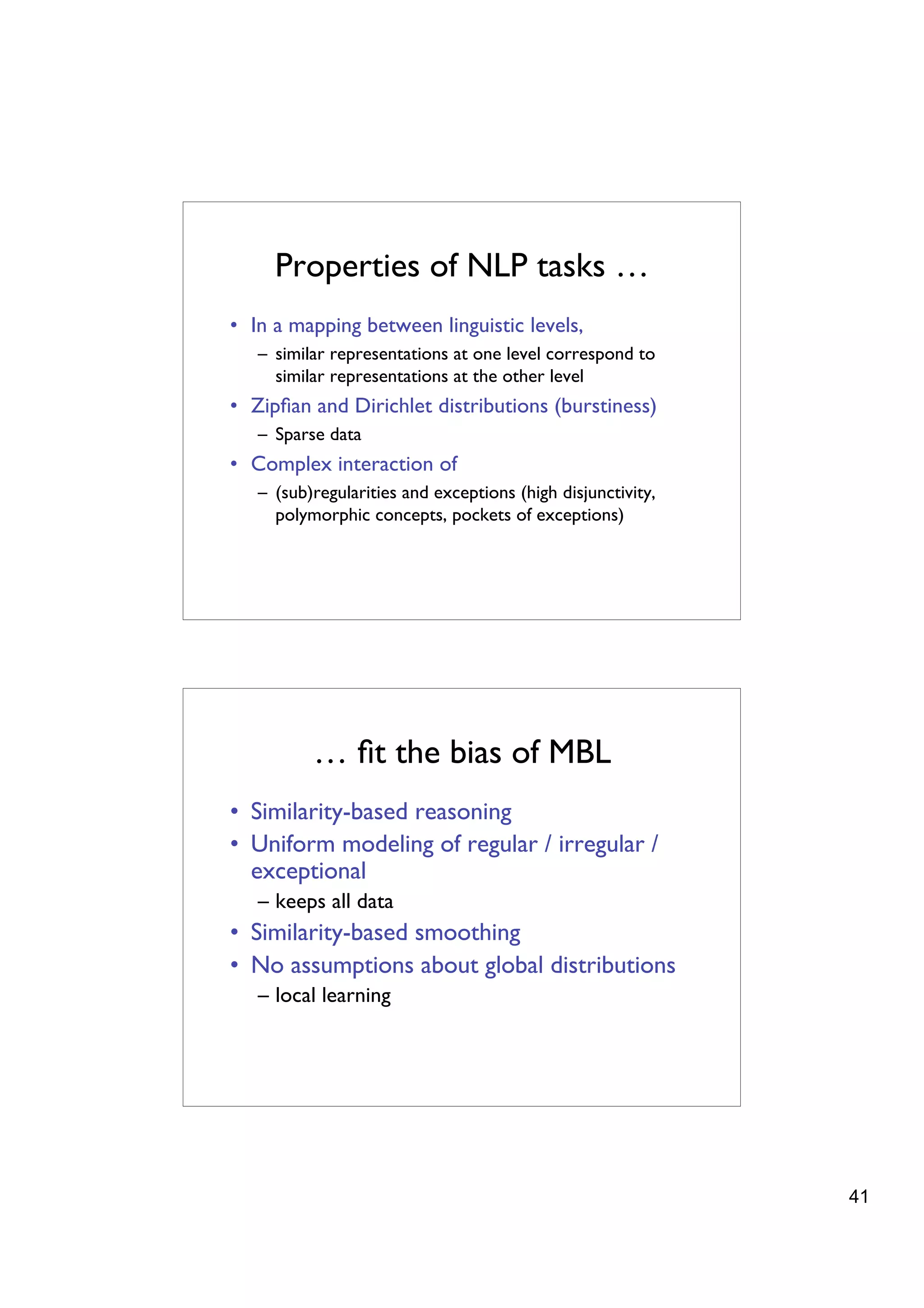 Properties of NLP tasks …
• In a mapping between linguistic levels,
   – similar representations at one level correspond to
     similar representations at the other level
• Zipﬁan and Dirichlet distributions (burstiness)
   – Sparse data
• Complex interaction of
   – (sub)regularities and exceptions (high disjunctivity,
     polymorphic concepts, pockets of exceptions)




          … ﬁt the bias of MBL
• Similarity-based reasoning
• Uniform modeling of regular / irregular /
  exceptional
   – keeps all data
• Similarity-based smoothing
• No assumptions about global distributions
   – local learning




                                                             41
 