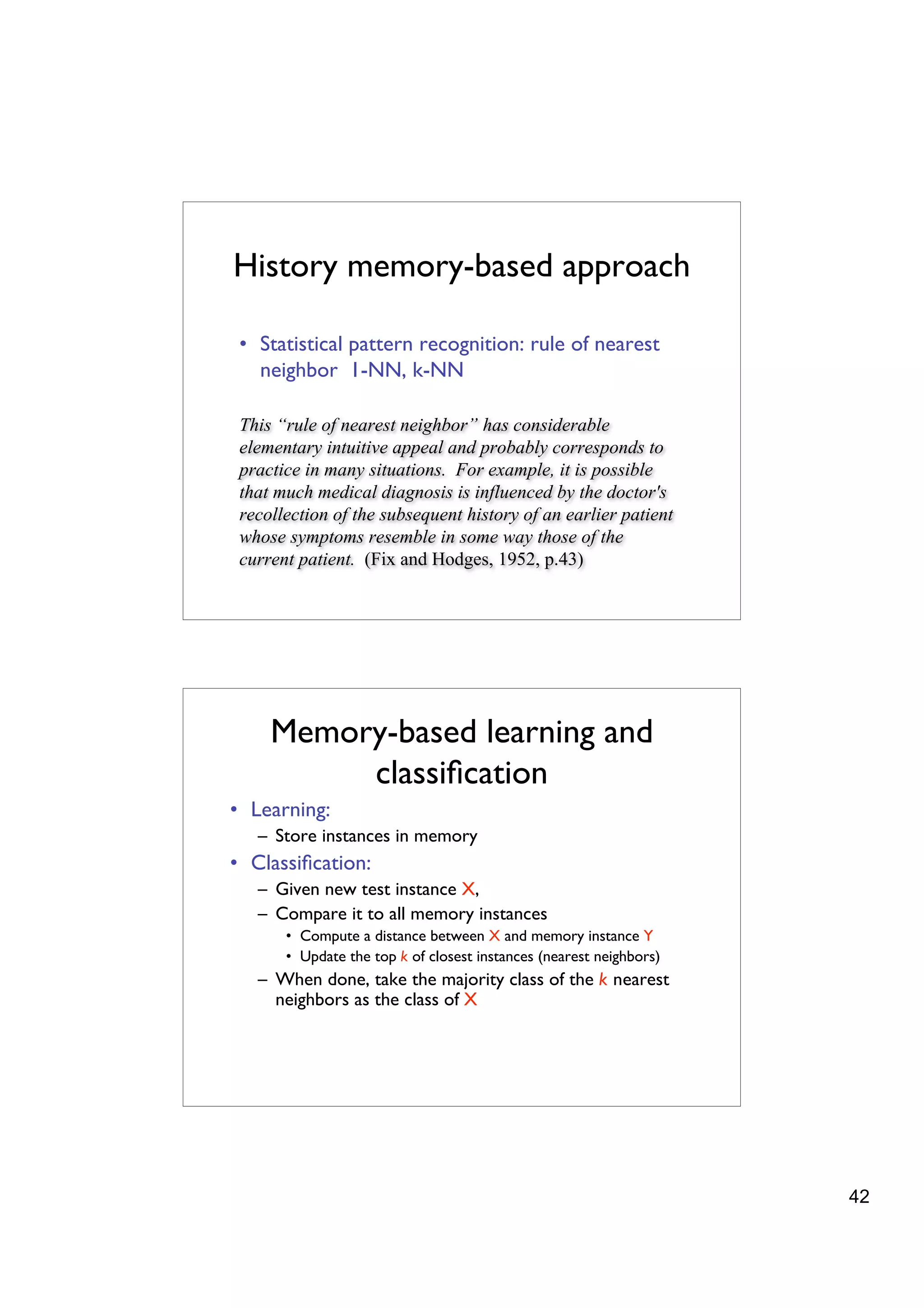 History memory-based approach

 • Statistical pattern recognition: rule of nearest
   neighbor 1-NN, k-NN

 This “rule of nearest neighbor” has considerable
 elementary intuitive appeal and probably corresponds to
 practice in many situations. For example, it is possible
 that much medical diagnosis is influenced by the doctor's
 recollection of the subsequent history of an earlier patient
 whose symptoms resemble in some way those of the
 current patient. (Fix and Hodges, 1952, p.43)




     Memory-based learning and
          classiﬁcation
• Learning:
   – Store instances in memory
• Classiﬁcation:
   – Given new test instance X,
   – Compare it to all memory instances
       • Compute a distance between X and memory instance Y
       • Update the top k of closest instances (nearest neighbors)
   – When done, take the majority class of the k nearest
     neighbors as the class of X




                                                                     42
 