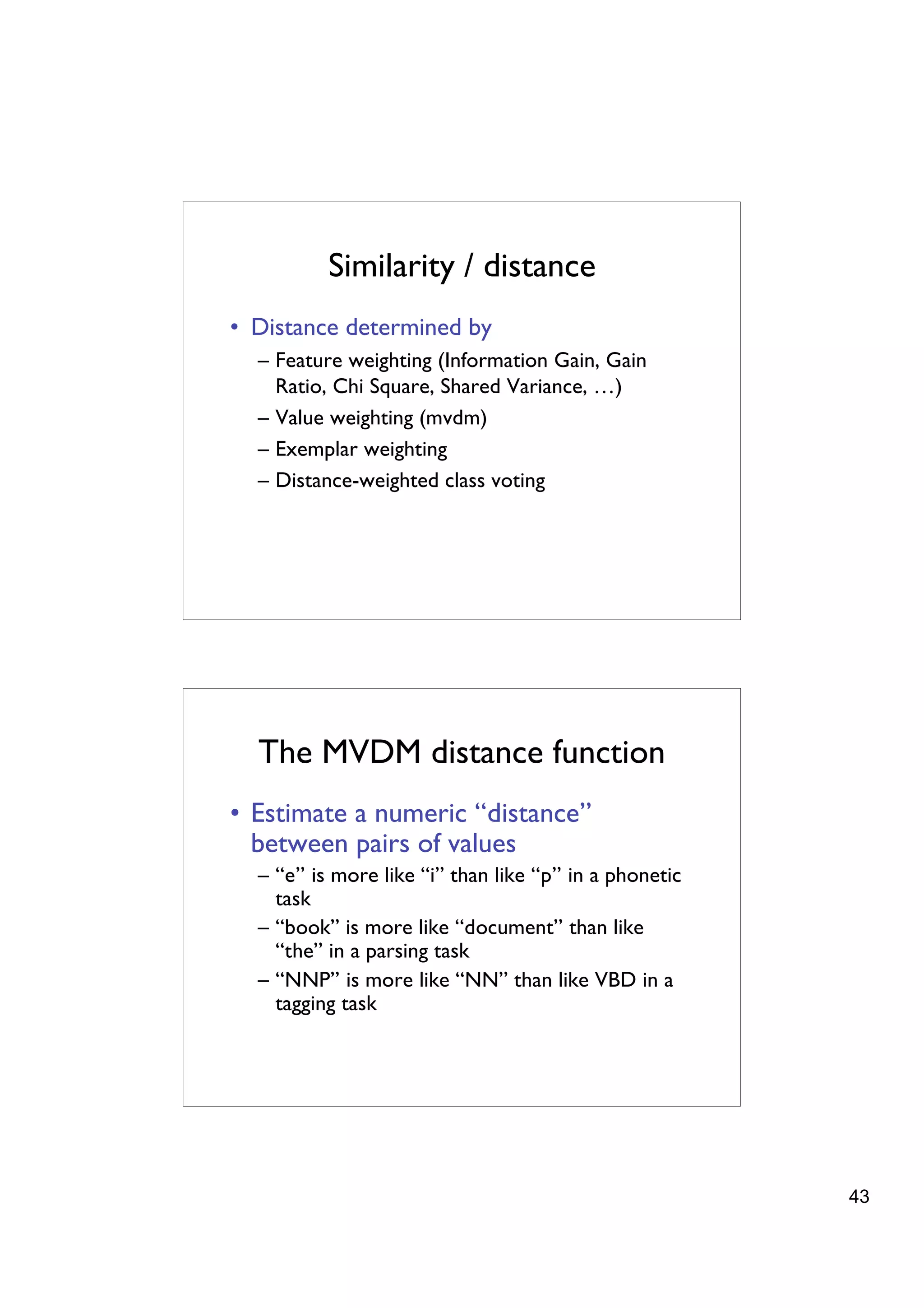 Similarity / distance
• Distance determined by
  – Feature weighting (Information Gain, Gain
    Ratio, Chi Square, Shared Variance, …)
  – Value weighting (mvdm)
  – Exemplar weighting
  – Distance-weighted class voting




  The MVDM distance function
• Estimate a numeric “distance”
  between pairs of values
  – “e” is more like “i” than like “p” in a phonetic
    task
  – “book” is more like “document” than like
    “the” in a parsing task
  – “NNP” is more like “NN” than like VBD in a
    tagging task




                                                       43
 