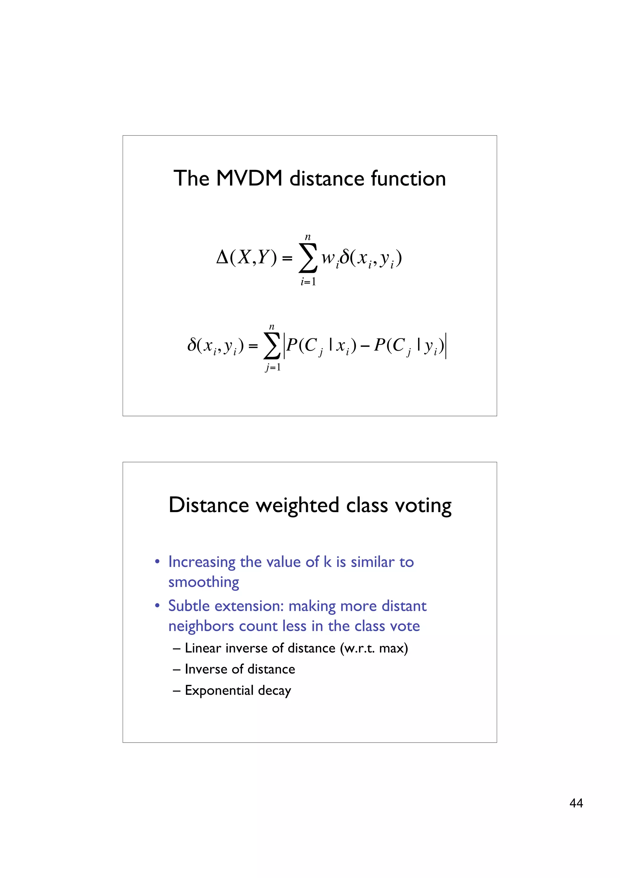 The MVDM distance function

                                  n
                 "(X,Y ) = $ w i# (x i , y i )
                                 i=1


                           n
            " (x i , y i ) = $ P(C j | x i ) # P(C j | y i )
    !                     j=1




!


          Distance weighted class voting

        • Increasing the value of k is similar to
          smoothing
        • Subtle extension: making more distant
          neighbors count less in the class vote
          – Linear inverse of distance (w.r.t. max)
          – Inverse of distance
          – Exponential decay




                                                               44
 