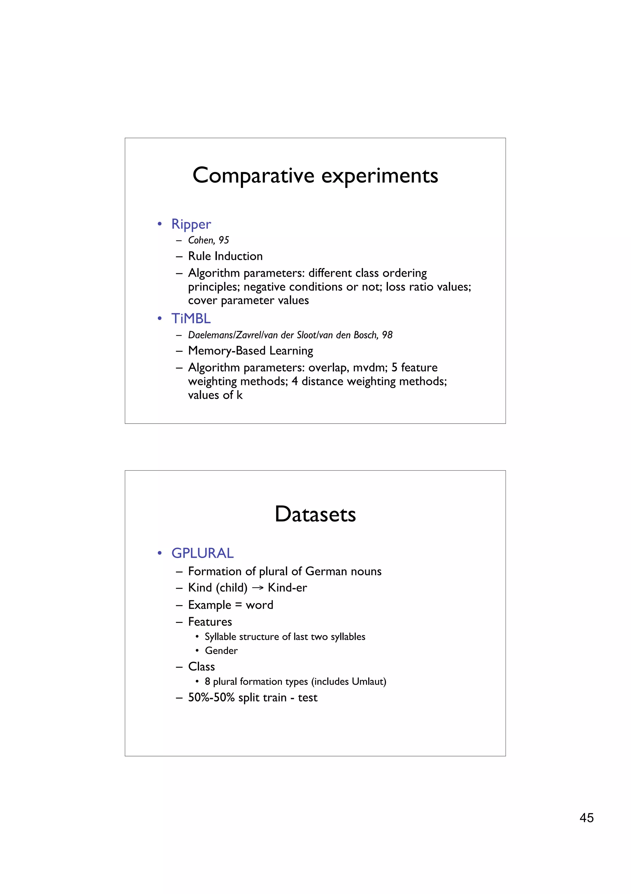 Comparative experiments
• Ripper
  – Cohen, 95
  – Rule Induction
  – Algorithm parameters: different class ordering
    principles; negative conditions or not; loss ratio values;
    cover parameter values
• TiMBL
  – Daelemans/Zavrel/van der Sloot/van den Bosch, 98
  – Memory-Based Learning
  – Algorithm parameters: overlap, mvdm; 5 feature
    weighting methods; 4 distance weighting methods;
    values of k




                          Datasets
• GPLURAL
  –   Formation of plural of German nouns
  –   Kind (child) → Kind-er
  –   Example = word
  –   Features
       • Syllable structure of last two syllables
       • Gender
  – Class
       • 8 plural formation types (includes Umlaut)
  – 50%-50% split train - test




                                                                 45
 