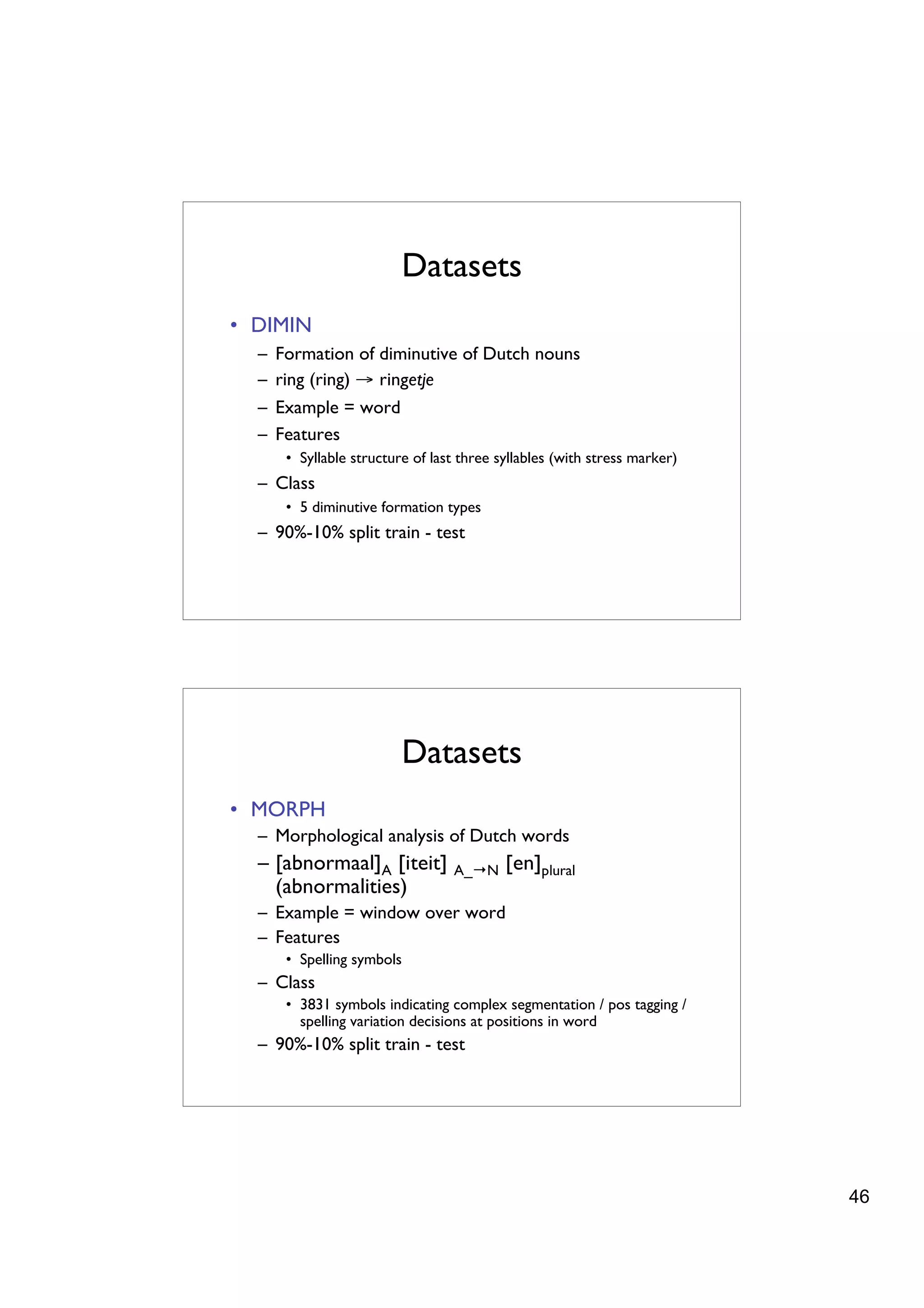 Datasets
• DIMIN
  –   Formation of diminutive of Dutch nouns
  –   ring (ring) → ringetje
  –   Example = word
  –   Features
       • Syllable structure of last three syllables (with stress marker)
  – Class
       • 5 diminutive formation types
  – 90%-10% split train - test




                          Datasets
• MORPH
  – Morphological analysis of Dutch words
  – [abnormaal]A [iteit]          A_→N     [en]plural
    (abnormalities)
  – Example = window over word
  – Features
       • Spelling symbols
  – Class
       • 3831 symbols indicating complex segmentation / pos tagging /
         spelling variation decisions at positions in word
  – 90%-10% split train - test




                                                                           46
 