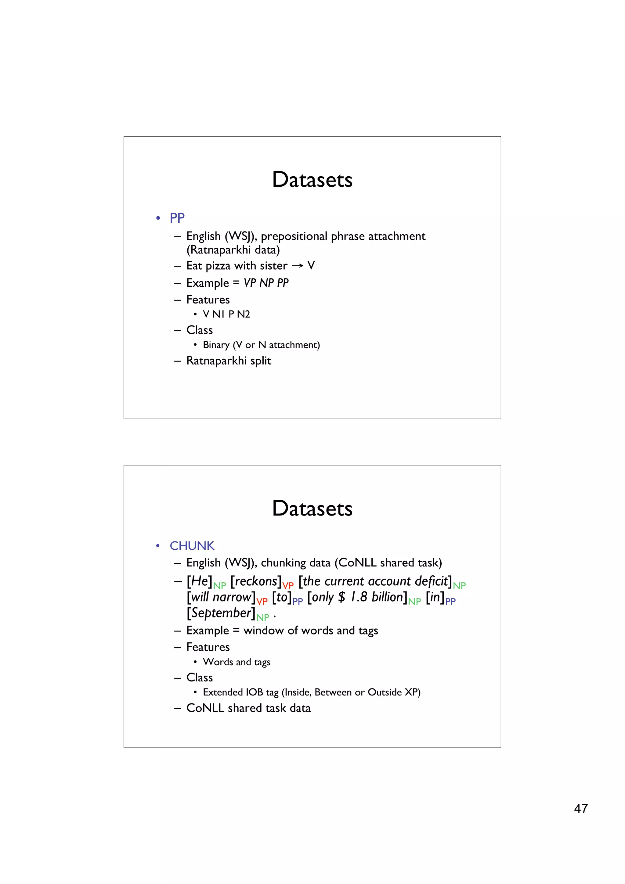Datasets
• PP
   – English (WSJ), prepositional phrase attachment
     (Ratnaparkhi data)
   – Eat pizza with sister → V
   – Example = VP NP PP
   – Features
       • V N1 P N2
   – Class
       • Binary (V or N attachment)
   – Ratnaparkhi split




                          Datasets
• CHUNK
   – English (WSJ), chunking data (CoNLL shared task)
   – [He]NP [reckons]VP [the current account deﬁcit]NP
     [will narrow]VP [to]PP [only $ 1.8 billion]NP [in]PP
     [September]NP .
   – Example = window of words and tags
   – Features
       • Words and tags
   – Class
       • Extended IOB tag (Inside, Between or Outside XP)
   – CoNLL shared task data




                                                            47
 