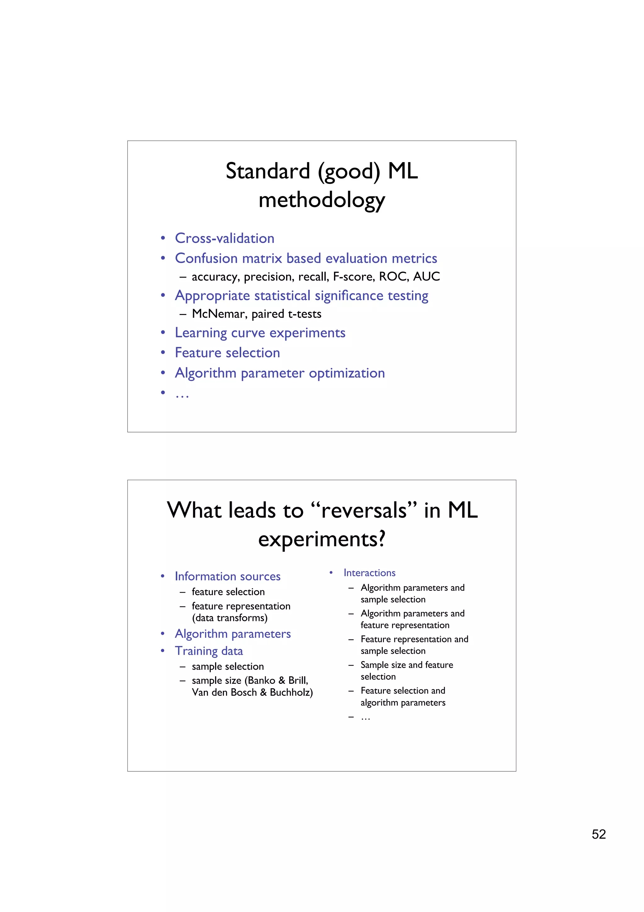 Standard (good) ML
                 methodology
• Cross-validation
• Confusion matrix based evaluation metrics
     – accuracy, precision, recall, F-score, ROC, AUC
• Appropriate statistical signiﬁcance testing
     – McNemar, paired t-tests
•   Learning curve experiments
•   Feature selection
•   Algorithm parameter optimization
•   …




    What leads to “reversals” in ML
            experiments?
• Information sources                • Interactions
     – feature selection                 – Algorithm parameters and
                                           sample selection
     – feature representation
       (data transforms)                 – Algorithm parameters and
                                           feature representation
• Algorithm parameters                   – Feature representation and
• Training data                            sample selection
     – sample selection                  – Sample size and feature
     – sample size (Banko & Brill,         selection
       Van den Bosch & Buchholz)         – Feature selection and
                                           algorithm parameters
                                         – …




                                                                        52
 