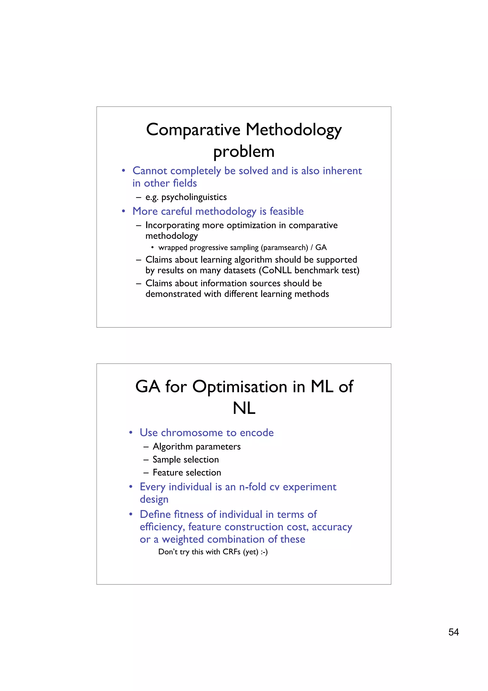 Comparative Methodology
            problem
• Cannot completely be solved and is also inherent
  in other ﬁelds
   – e.g. psycholinguistics
• More careful methodology is feasible
   – Incorporating more optimization in comparative
     methodology
      • wrapped progressive sampling (paramsearch) / GA
   – Claims about learning algorithm should be supported
     by results on many datasets (CoNLL benchmark test)
   – Claims about information sources should be
     demonstrated with different learning methods




  GA for Optimisation in ML of
             NL
 • Use chromosome to encode
    – Algorithm parameters
    – Sample selection
    – Feature selection
 • Every individual is an n-fold cv experiment
   design
 • Deﬁne ﬁtness of individual in terms of
   efﬁciency, feature construction cost, accuracy
   or a weighted combination of these
        Don’t try this with CRFs (yet) :-)




                                                           54
 