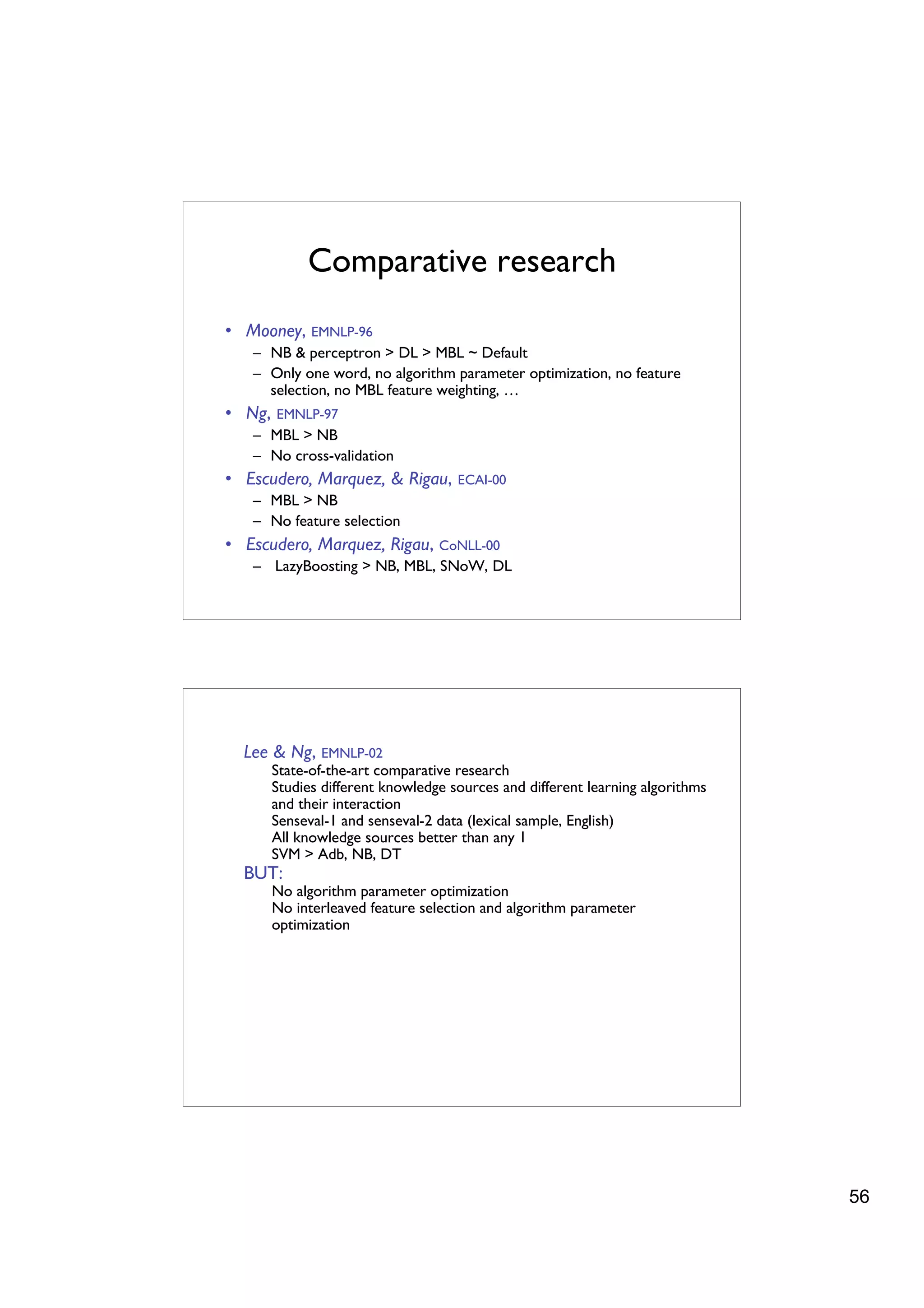 Comparative research
• Mooney, EMNLP-96
   – NB & perceptron > DL > MBL ~ Default
   – Only one word, no algorithm parameter optimization, no feature
     selection, no MBL feature weighting, …
• Ng,   EMNLP-97
   – MBL > NB
   – No cross-validation
• Escudero, Marquez, & Rigau,        ECAI-00
   – MBL > NB
   – No feature selection
• Escudero, Marquez, Rigau, CoNLL-00
   – LazyBoosting > NB, MBL, SNoW, DL




  Lee & Ng, EMNLP-02
        State-of-the-art comparative research
        Studies different knowledge sources and different learning algorithms
        and their interaction
        Senseval-1 and senseval-2 data (lexical sample, English)
        All knowledge sources better than any 1
        SVM > Adb, NB, DT
  BUT:
        No algorithm parameter optimization
        No interleaved feature selection and algorithm parameter
        optimization




                                                                                56
 