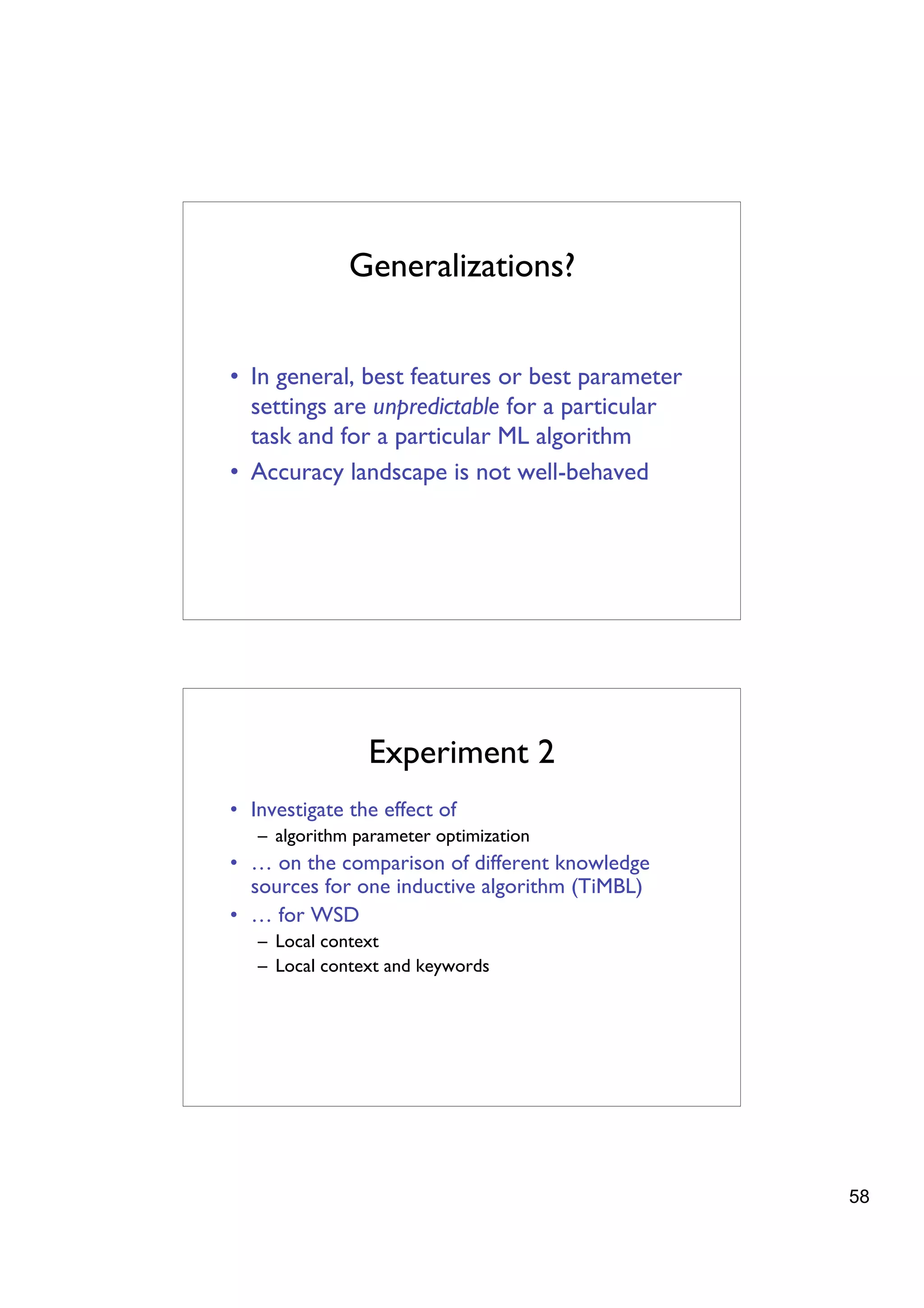 Generalizations?


• In general, best features or best parameter
  settings are unpredictable for a particular
  task and for a particular ML algorithm
• Accuracy landscape is not well-behaved




                Experiment 2
• Investigate the effect of
   – algorithm parameter optimization
• … on the comparison of different knowledge
  sources for one inductive algorithm (TiMBL)
• … for WSD
   – Local context
   – Local context and keywords




                                                58
 