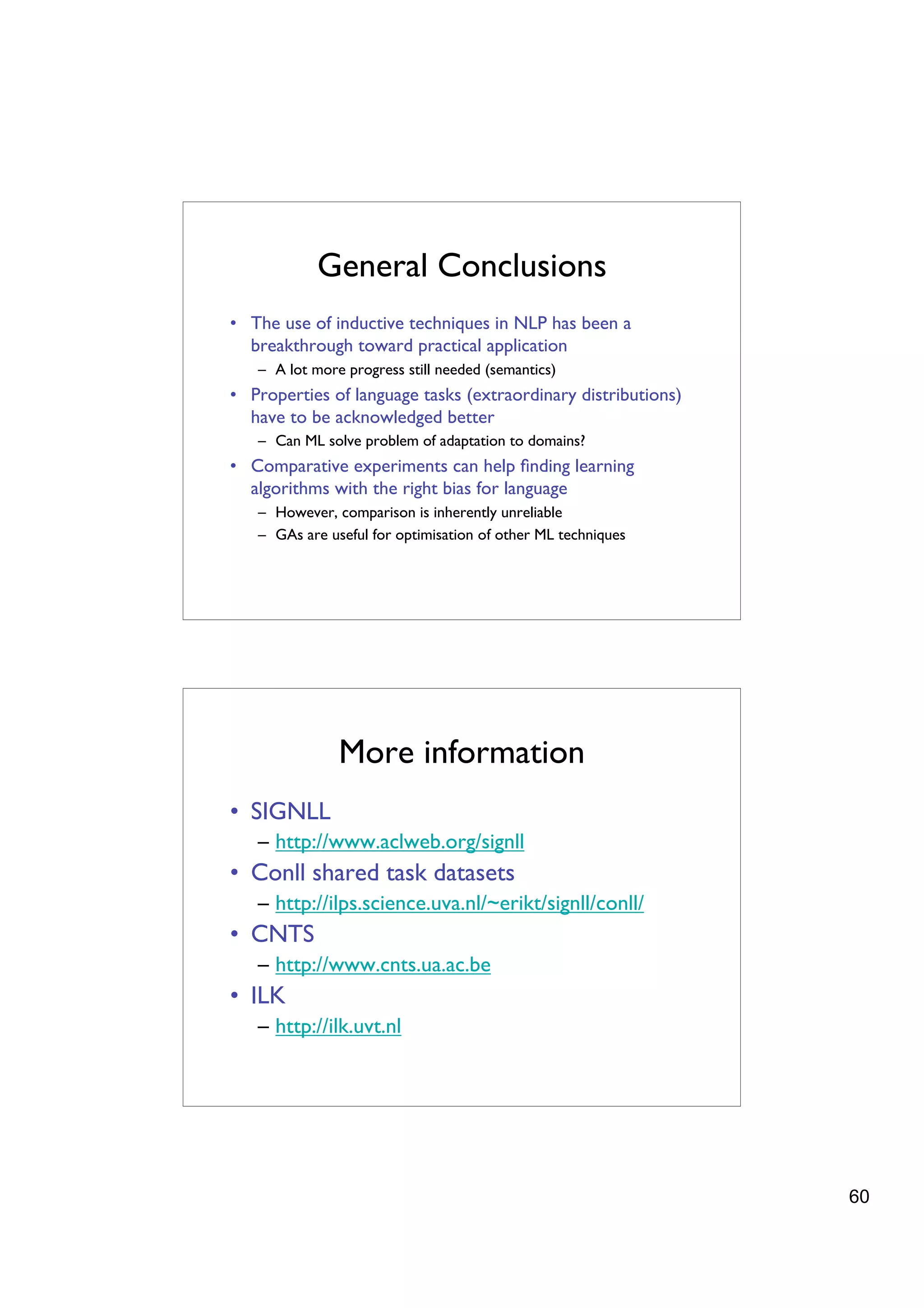 General Conclusions
• The use of inductive techniques in NLP has been a
  breakthrough toward practical application
   – A lot more progress still needed (semantics)
• Properties of language tasks (extraordinary distributions)
  have to be acknowledged better
   – Can ML solve problem of adaptation to domains?
• Comparative experiments can help ﬁnding learning
  algorithms with the right bias for language
   – However, comparison is inherently unreliable
   – GAs are useful for optimisation of other ML techniques




               More information
• SIGNLL
   – http://www.aclweb.org/signll
• Conll shared task datasets
   – http://ilps.science.uva.nl/~erikt/signll/conll/
• CNTS
   – http://www.cnts.ua.ac.be
• ILK
   – http://ilk.uvt.nl




                                                               60
 