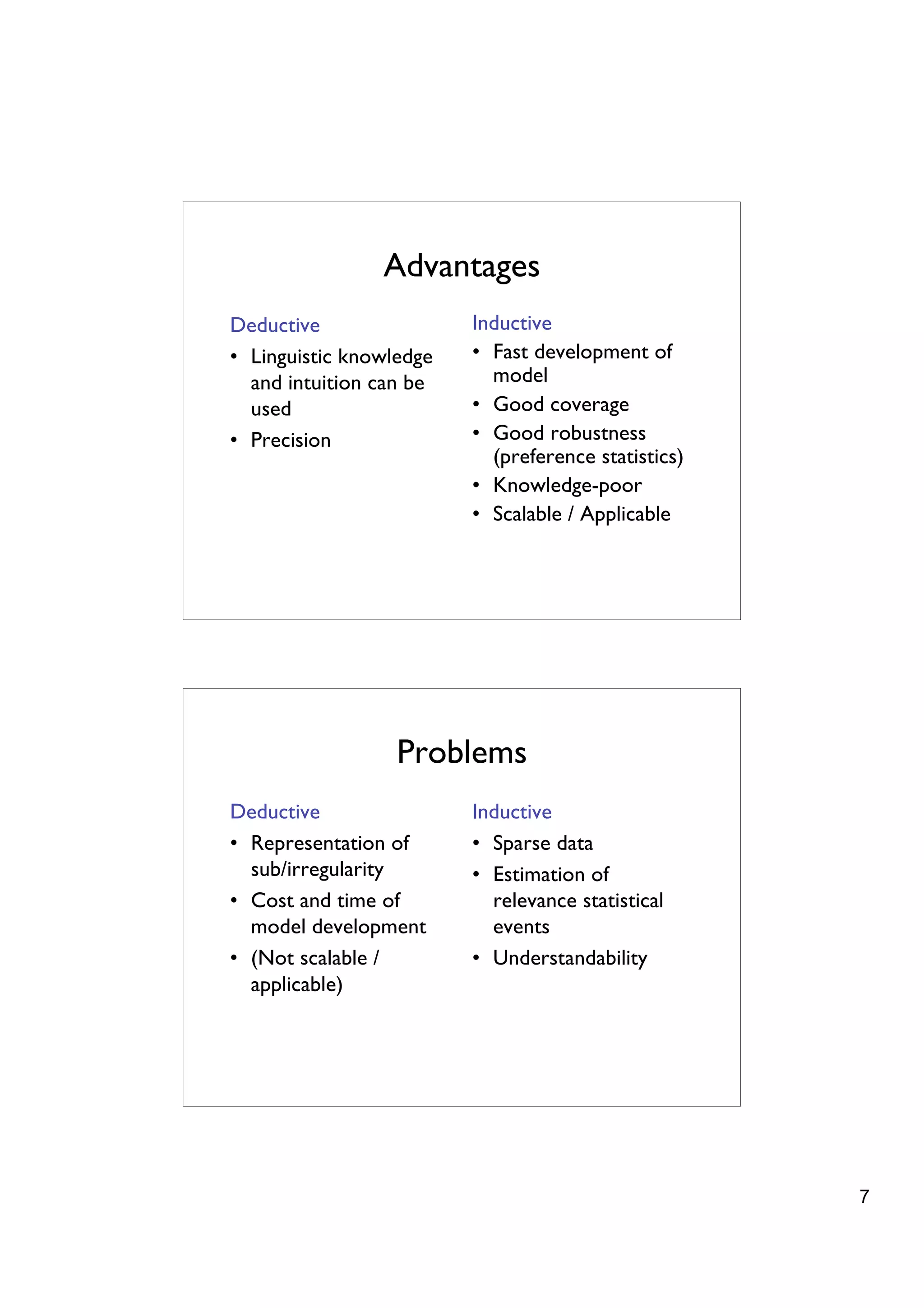 Advantages
Deductive                Inductive
• Linguistic knowledge   • Fast development of
  and intuition can be     model
  used                   • Good coverage
• Precision              • Good robustness
                           (preference statistics)
                         • Knowledge-poor
                         • Scalable / Applicable




                  Problems
Deductive                Inductive
• Representation of      • Sparse data
  sub/irregularity       • Estimation of
• Cost and time of         relevance statistical
  model development        events
• (Not scalable /        • Understandability
  applicable)




                                                     7
 