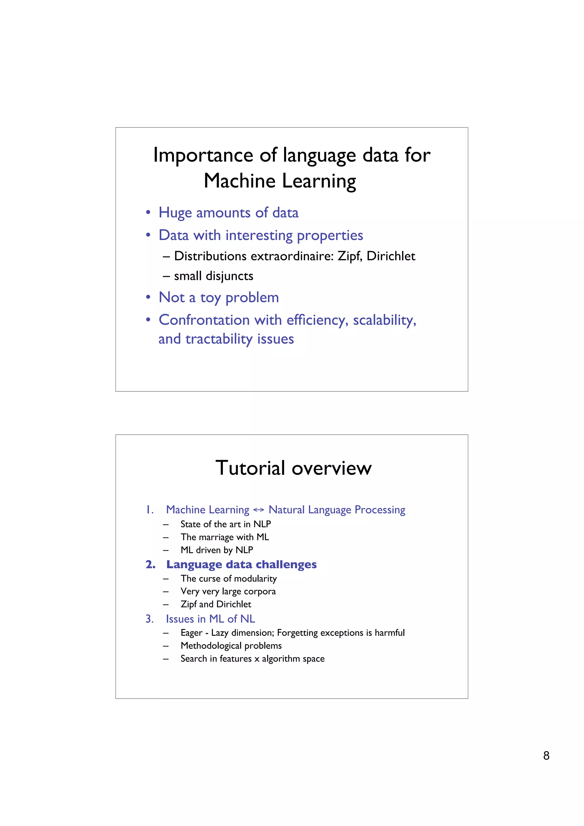 Importance of language data for
      Machine Learning
• Huge amounts of data
• Data with interesting properties
     – Distributions extraordinaire: Zipf, Dirichlet
     – small disjuncts
• Not a toy problem
• Confrontation with efﬁciency, scalability,
  and tractability issues




                 Tutorial overview
1.   Machine Learning ↔ Natural Language Processing
     –   State of the art in NLP
     –   The marriage with ML
     –   ML driven by NLP
2. Language data challenges
     –   The curse of modularity
     –   Very very large corpora
     –   Zipf and Dirichlet
3.   Issues in ML of NL
     –   Eager - Lazy dimension; Forgetting exceptions is harmful
     –   Methodological problems
     –   Search in features x algorithm space




                                                                    8
 